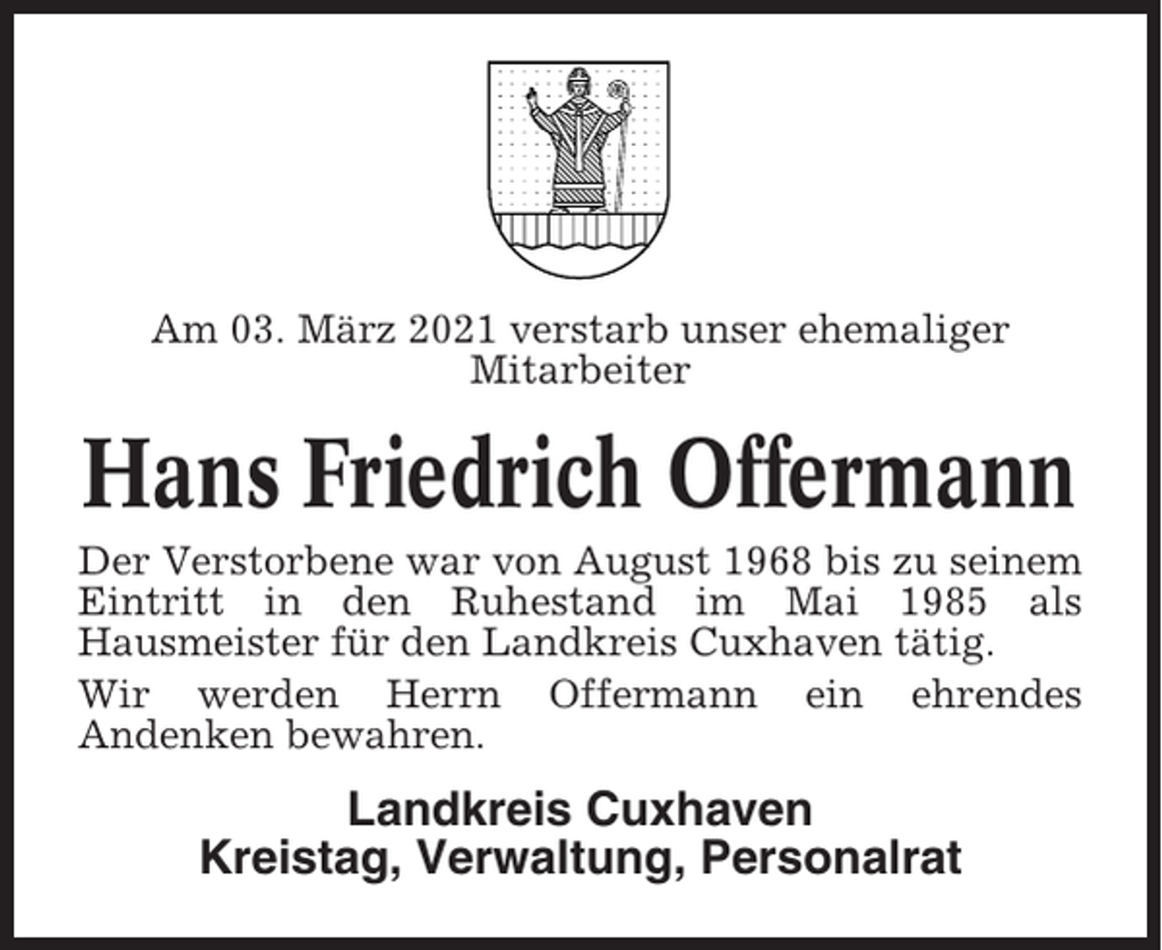 <p>Am 03. März 2021 verstarb unser ehemaliger<br />Mitarbeiter</p><p>Hans Friedrich Offermann<br />Der Verstorbene war von August 1968 bis zu seinem<br />Eintritt in den Ruhestand im Mai 1985 als<br />Hausmeister für den Landkreis Cuxhaven tätig.<br />Wir werden Herrn Offermann ein ehrendes<br />Andenken bewahren.</p><p>Landkreis Cuxhaven<br />Kreistag, Verwaltung, Personalrat</p>
