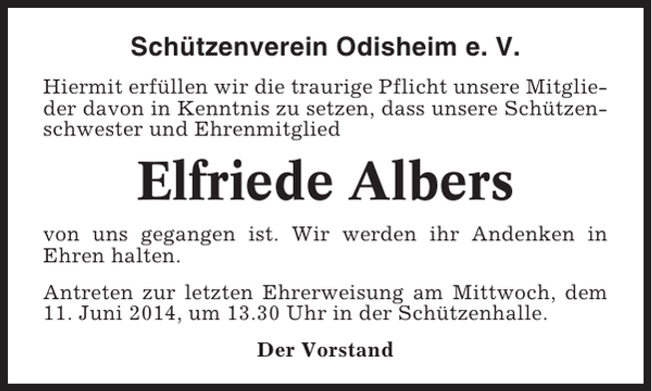 <p>Schützenverein Odisheim e. V.<br />Hiermit erfüllen wir die traurige Pflicht unsere Mitglieder davon in Kenntnis zu setzen, dass unsere Schützenschwester und Ehrenmitglied</p><p>Elfriede Albers<br />von uns gegangen ist. Wir werden ihr Andenken in<br />Ehren halten.<br />Antreten zur letzten Ehrerweisung am Mittwoch, dem<br />11. Juni 2014, um 13.30 Uhr in der Schützenhalle.<br />Der Vorstand</p>