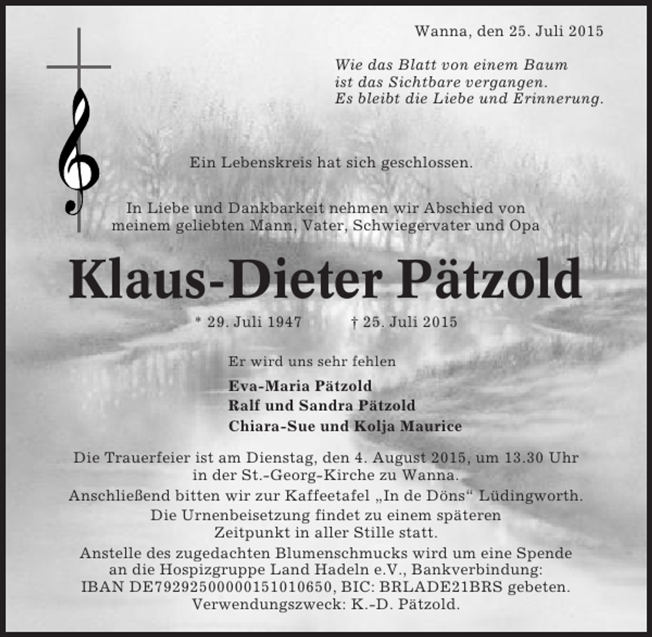 <p>Wanna, den 25. Juli 2015<br />Wie das Blatt von einem Baum<br />ist das Sichtbare vergangen.<br />Es bleibt die Liebe und Erinnerung.</p><p>Ein Lebenskreis hat sich geschlossen.<br />In Liebe und Dankbarkeit nehmen wir Abschied von<br />meinem geliebten Mann, Vater, Schwiegervater und Opa</p><p>Klaus-Dieter Pätzold<br />* 29. Juli 1947</p><p>† 25. Juli 2015</p><p>Er wird uns sehr fehlen</p><p>Eva-Maria Pätzold<br />Ralf und Sandra Pätzold<br />Chiara-Sue und Kolja Maurice<br />Die Trauerfeier ist am Dienstag, den 4. August 2015, um 13.30 Uhr<br />in der St.-Georg-Kirche zu Wanna.<br />Anschließend bitten wir zur Kaffeetafel „In de Döns“ Lüdingworth.<br />Die Urnenbeisetzung findet zu einem späteren<br />Zeitpunkt in aller Stille statt.<br />Anstelle des zugedachten Blumenschmucks wird um eine Spende<br />an die Hospizgruppe Land Hadeln e.V., Bankverbindung:<br />IBAN DE79292500000151010650, BIC: BRLADE21BRS gebeten.<br />Verwendungszweck: K.-D. Pätzold.</p>