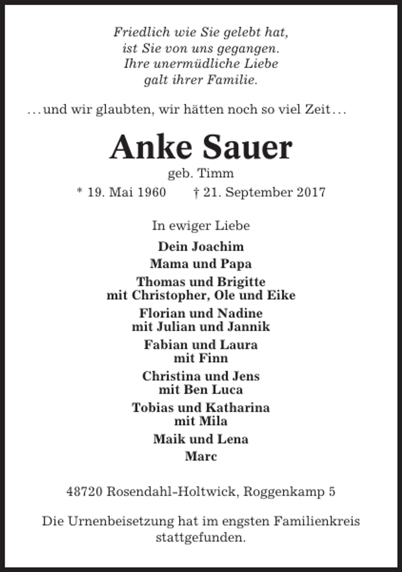 <p>Friedlich wie Sie gelebt hat,<br />ist Sie von uns gegangen.<br />Ihre unermüdliche Liebe<br />galt ihrer Familie.<br />. . . und wir glaubten, wir hätten noch so viel Zeit . . .</p><p>Anke Sauer<br />* 19. Mai 1960</p><p>geb. Timm<br />† 21. September 2017</p><p>In ewiger Liebe<br />Dein Joachim<br />Mama und Papa<br />Thomas und Brigitte<br />mit Christopher, Ole und Eike<br />Florian und Nadine<br />mit Julian und Jannik<br />Fabian und Laura<br />mit Finn<br />Christina und Jens<br />mit Ben Luca<br />Tobias und Katharina<br />mit Mila<br />Maik und Lena<br />Marc<br />48720 Rosendahl-Holtwick, Roggenkamp 5<br />Die Urnenbeisetzung hat im engsten Familienkreis<br />stattgefunden.</p>