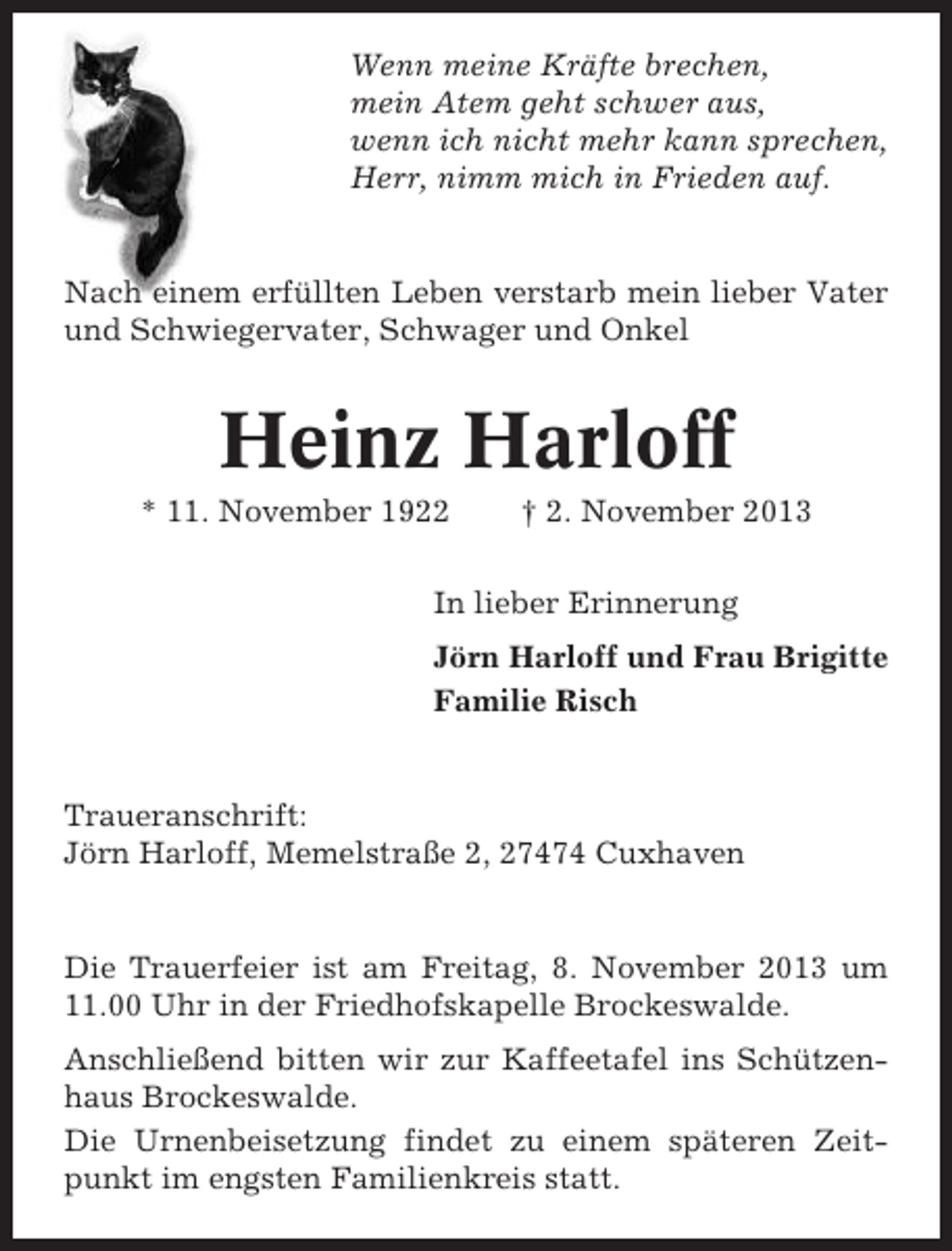 <p>Wenn meine Kräfte brechen,<br />mein Atem geht schwer aus,<br />wenn ich nicht mehr kann sprechen,<br />Herr, nimm mich in Frieden auf.</p><p>Nach einem erfüllten Leben verstarb mein lieber Vater<br />und Schwiegervater, Schwager und Onkel</p><p>Heinz Harloff<br />* 11. November 1922</p><p>† 2. November 2013</p><p>In lieber Erinnerung<br />Jörn Harloff und Frau Brigitte<br />Familie Risch</p><p>Traueranschrift:<br />Jörn Harloff, Memelstraße 2, 27474 Cuxhaven</p><p>Die Trauerfeier ist am Freitag, 8. November 2013 um<br />11.00 Uhr in der Friedhofskapelle Brockeswalde.<br />Anschließend bitten wir zur Kaffeetafel ins Schützenhaus Brockeswalde.<br />Die Urnenbeisetzung findet zu einem späteren Zeitpunkt im engsten Familienkreis statt.</p>