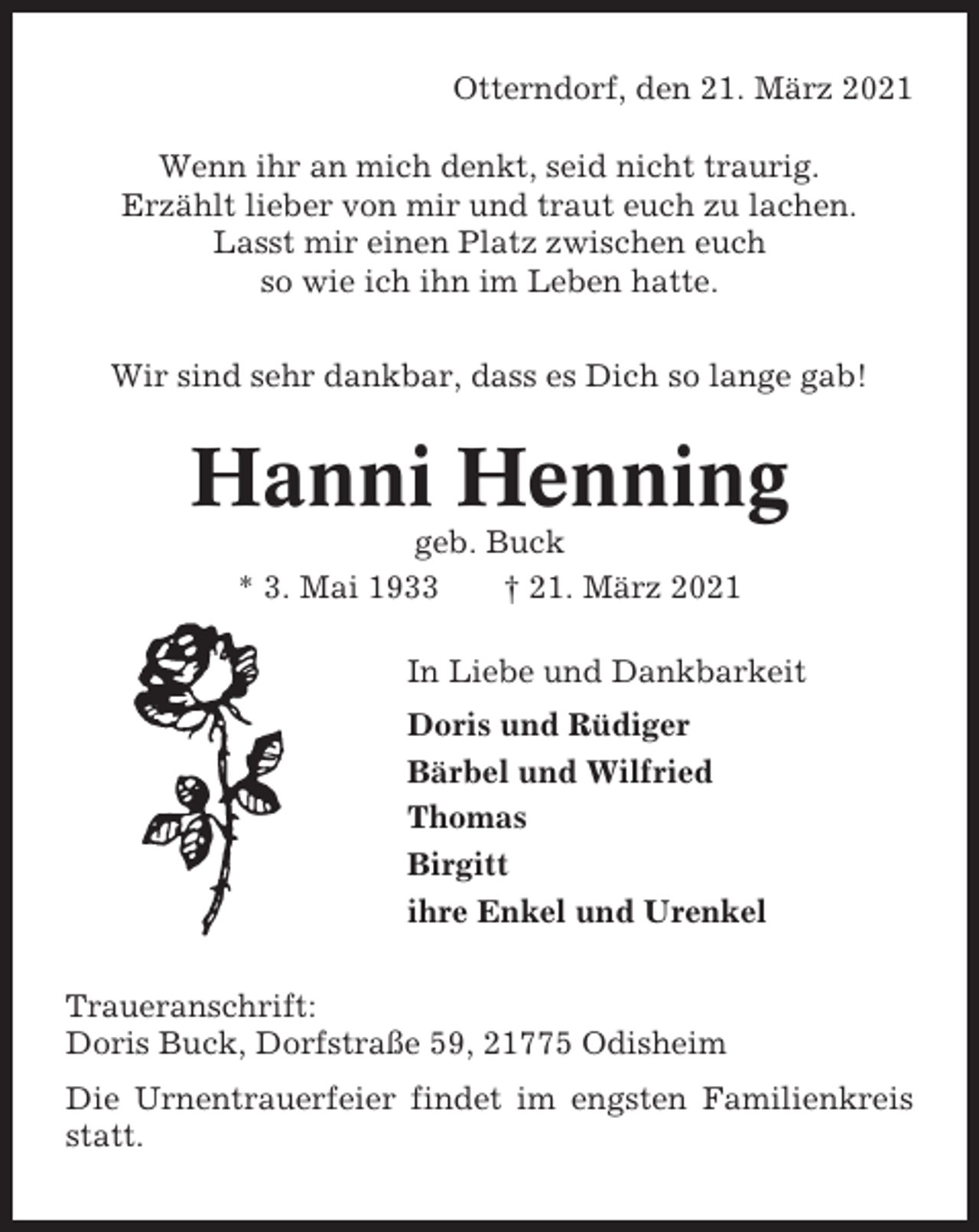 <p>Otterndorf, den 21. März 2021<br />Wenn ihr an mich denkt, seid nicht traurig.<br />Erzählt lieber von mir und traut euch zu lachen.<br />Lasst mir einen Platz zwischen euch<br />so wie ich ihn im Leben hatte.<br />Wir sind sehr dankbar, dass es Dich so lange gab!</p><p>Hanni Henning<br />geb. Buck<br />* 3. Mai 1933<br />† 21. März 2021<br />In Liebe und Dankbarkeit<br />Doris und Rüdiger<br />Bärbel und Wilfried<br />Thomas<br />Birgitt<br />ihre Enkel und Urenkel<br />Traueranschrift:<br />Doris Buck, Dorfstraße 59, 21775 Odisheim<br />Die Urnentrauerfeier findet im engsten Familienkreis<br />statt.</p>