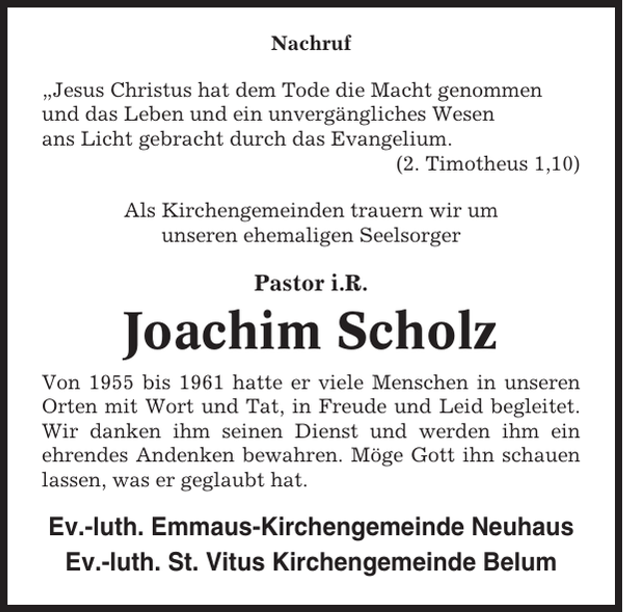 <p>Nachruf<br />„Jesus Christus hat dem Tode die Macht genommen<br />und das Leben und ein unvergängliches Wesen<br />ans Licht gebracht durch das Evangelium.<br />(2. Timotheus 1,10)<br />Als Kirchengemeinden trauern wir um<br />unseren ehemaligen Seelsorger</p><p>Pastor i.R.</p><p>Joachim Scholz<br />Von 1955 bis 1961 hatte er viele Menschen in unseren<br />Orten mit Wort und Tat, in Freude und Leid begleitet.<br />Wir danken ihm seinen Dienst und werden ihm ein<br />ehrendes Andenken bewahren. Möge Gott ihn schauen<br />lassen, was er geglaubt hat.</p><p>Ev.-luth. Emmaus-Kirchengemeinde Neuhaus<br />Ev.-luth. St. Vitus Kirchengemeinde Belum</p>