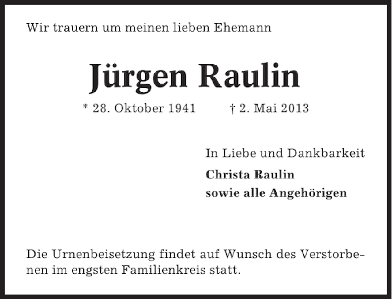 <p>Wir trauern um meinen lieben Ehemann</p><p>Jürgen Raulin<br />* 28. Oktober 1941</p><p>† 2. Mai 2013</p><p>In Liebe und Dankbarkeit<br />Christa Raulin<br />sowie alle Angehörigen</p><p>Die Urnenbeisetzung findet auf Wunsch des Verstorbenen im engsten Familienkreis statt.</p>