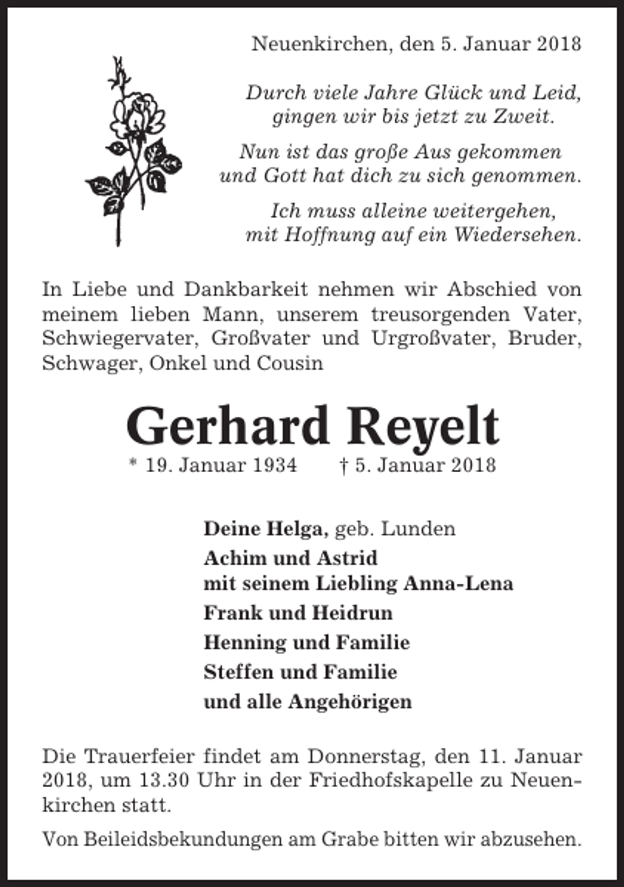 <p>Neuenkirchen, den 5. Januar 2018<br />Durch viele Jahre Glück und Leid,<br />gingen wir bis jetzt zu Zweit.<br />Nun ist das große Aus gekommen<br />und Gott hat dich zu sich genommen.<br />Ich muss alleine weitergehen,<br />mit Hoffnung auf ein Wiedersehen.<br />In Liebe und Dankbarkeit nehmen wir Abschied von<br />meinem lieben Mann, unserem treusorgenden Vater,<br />Schwiegervater, Großvater und Urgroßvater, Bruder,<br />Schwager, Onkel und Cousin</p><p>Gerhard Reyelt<br />* 19. Januar 1934</p><p>† 5. Januar 2018</p><p>Deine Helga, geb. Lunden<br />Achim und Astrid<br />mit seinem Liebling Anna-Lena<br />Frank und Heidrun<br />Henning und Familie<br />Steffen und Familie<br />und alle Angehörigen<br />Die Trauerfeier findet am Donnerstag, den 11. Januar<br />2018, um 13.30 Uhr in der Friedhofskapelle zu Neuenkirchen statt.<br />Von Beileidsbekundungen am Grabe bitten wir abzusehen.</p>