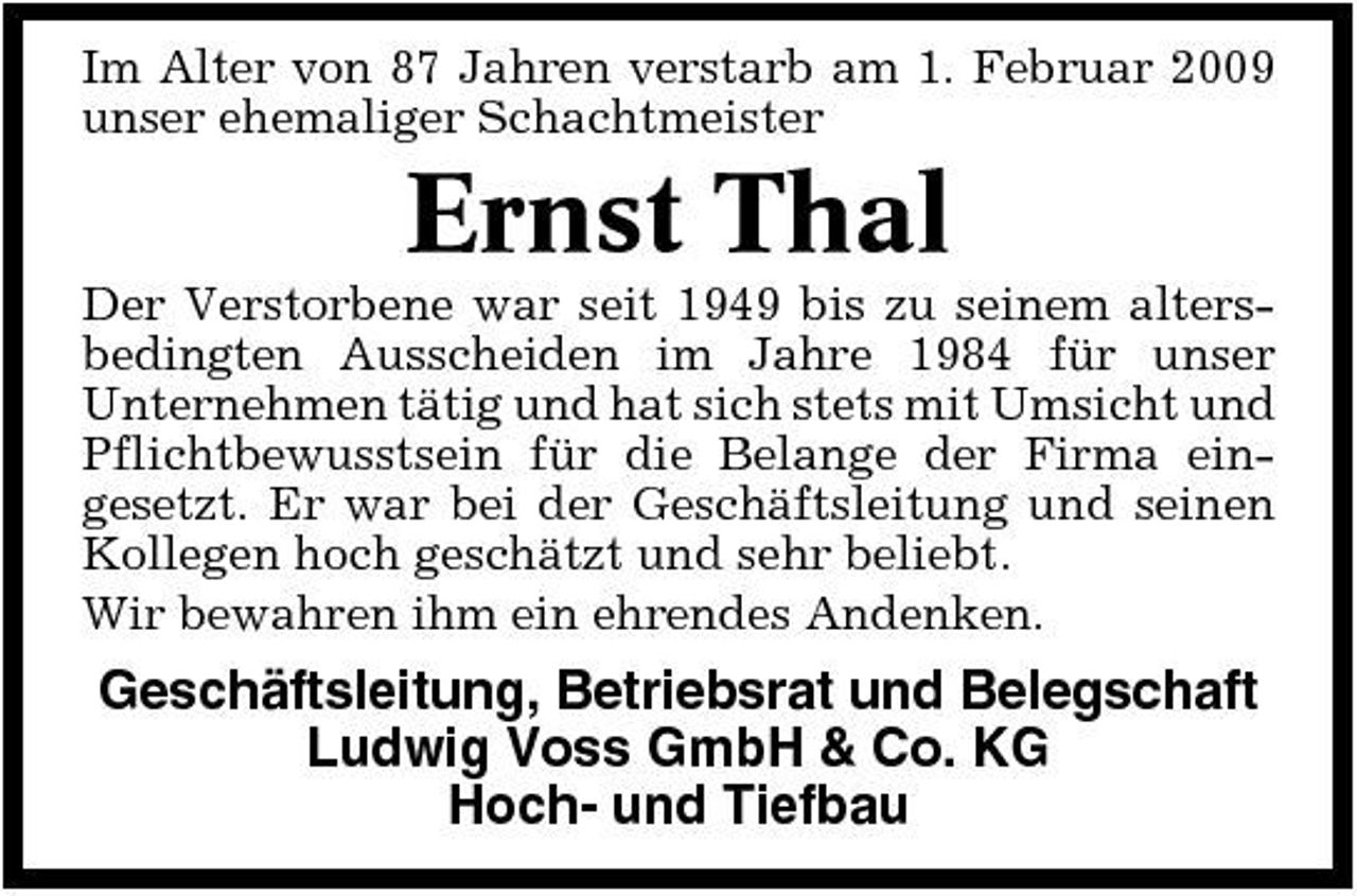 <p>Im Alter von 87 Jahren verstarb am 1. Februar 2009 unser ehemaliger Schachtmeister</p><p>Ernst Thal<br />Der Verstorbene war seit 1949 bis zu seinem altersbedingten Ausscheiden im Jahre 1984 für unser Unternehmen tätig und hat sich stets mit Umsicht und Pflichtbewusstsein für die Belange der Firma eingesetzt. Er war bei der Geschäftsleitung und seinen Kollegen hoch geschätzt und sehr beliebt. Wir bewahren ihm ein ehrendes Andenken.</p><p>Geschäftsleitung, Betriebsrat und Belegschaft Ludwig Voss GmbH &amp; Co. KG Hoch- und Tiefbau</p>