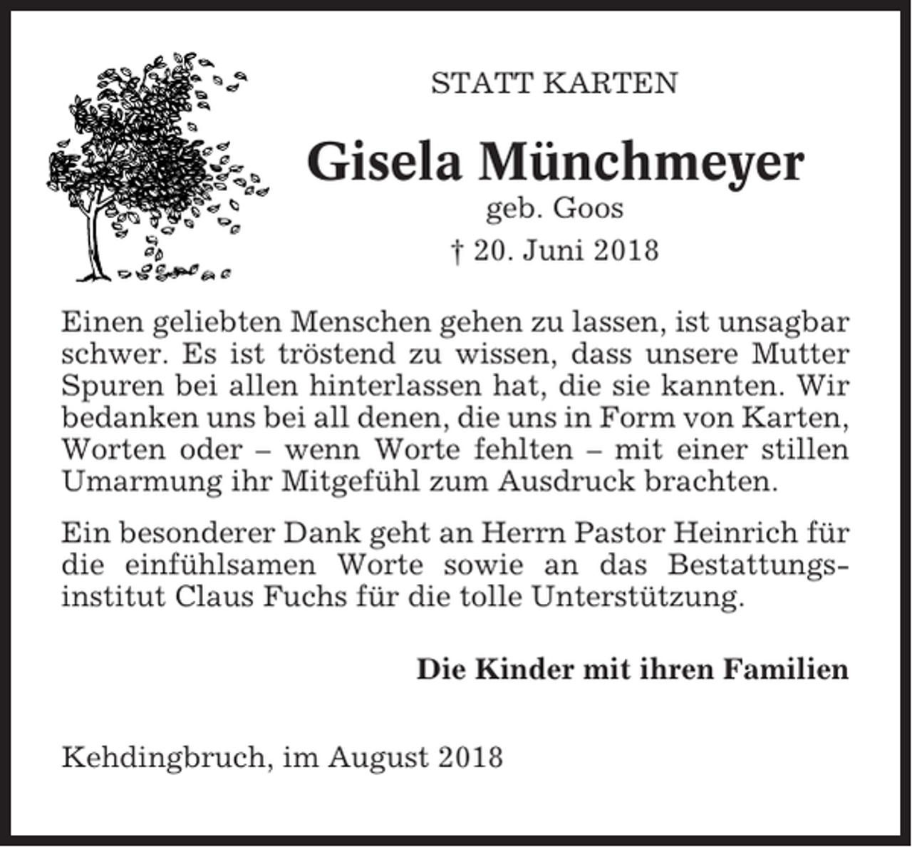 <p>STATT KARTEN</p><p>Gisela Münchmeyer<br />geb. Goos<br />† 20. Juni 2018<br />Einen geliebten Menschen gehen zu lassen, ist unsagbar<br />schwer. Es ist tröstend zu wissen, dass unsere Mutter<br />Spuren bei allen hinterlassen hat, die sie kannten. Wir<br />bedanken uns bei all denen, die uns in Form von Karten,<br />Worten oder – wenn Worte fehlten – mit einer stillen<br />Umarmung ihr Mitgefühl zum Ausdruck brachten.<br />Ein besonderer Dank geht an Herrn Pastor Heinrich für<br />die einfühlsamen Worte sowie an das Bestattungsinstitut Claus Fuchs für die tolle Unterstützung.<br />Die Kinder mit ihren Familien<br />Kehdingbruch, im August 2018</p>