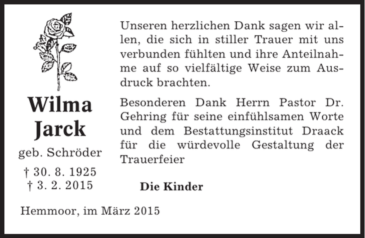 <p>Unseren herzlichen Dank sagen wir allen, die sich in stiller Trauer mit uns<br />verbunden fühlten und ihre Anteilnahme auf so vielfältige Weise zum Ausdruck brachten.</p><p>Wilma<br />Jarck<br />geb. Schröder<br />† 30. 8. 1925<br />† 3. 2. 2015</p><p>Besonderen Dank Herrn Pastor Dr.<br />Gehring für seine einfühlsamen Worte<br />und dem Bestattungsinstitut Draack<br />für die würdevolle Gestaltung der<br />Trauerfeier<br />Die Kinder</p><p>Hemmoor, im März 2015</p>