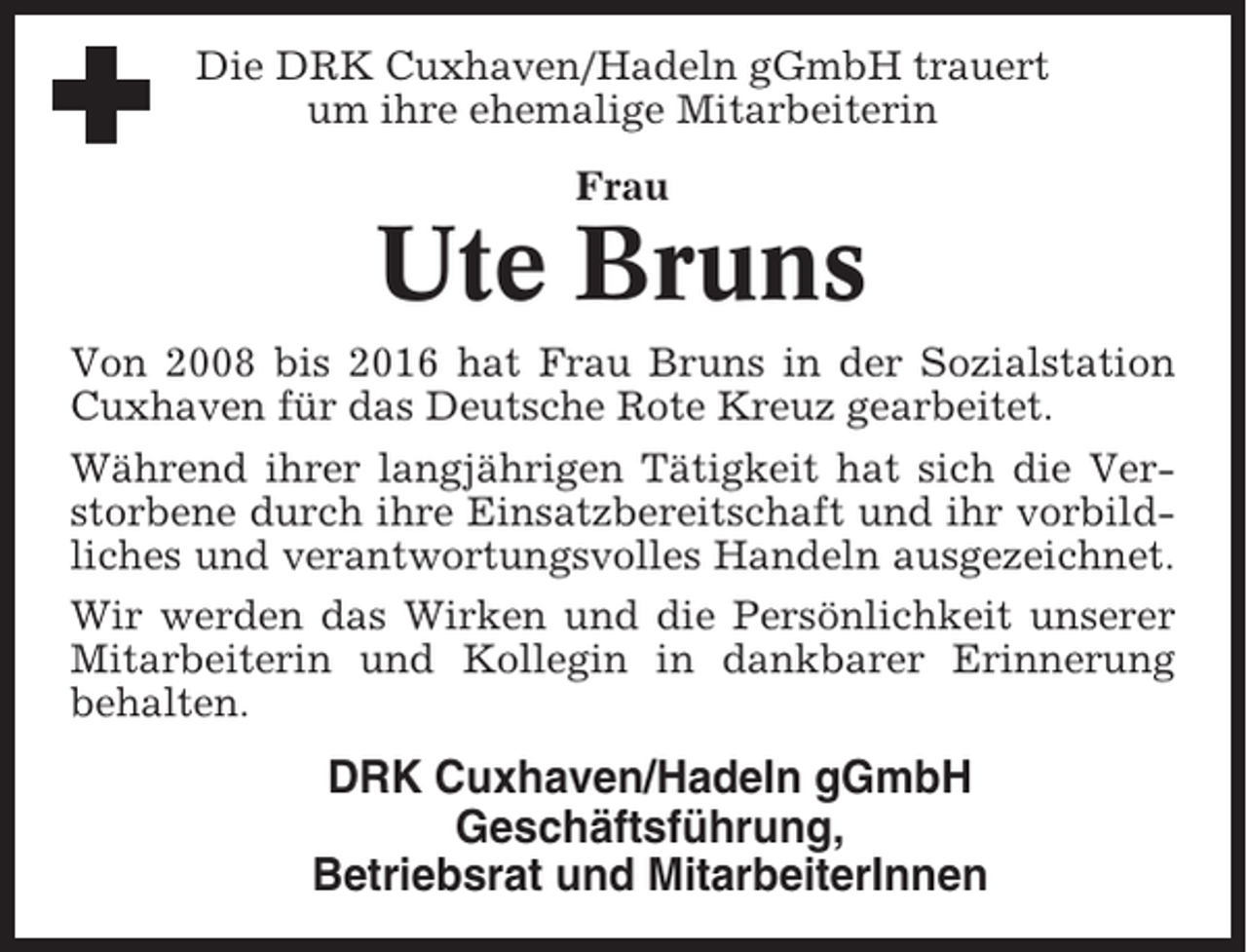 <p>Die DRK Cuxhaven/Hadeln gGmbH trauert<br />um ihre ehemalige Mitarbeiterin<br />Frau</p><p>Ute Bruns<br />Von 2008 bis 2016 hat Frau Bruns in der Sozialstation<br />Cuxhaven für das Deutsche Rote Kreuz gearbeitet.<br />Während ihrer langjährigen Tätigkeit hat sich die Verstorbene durch ihre Einsatzbereitschaft und ihr vorbildliches und verantwortungsvolles Handeln ausgezeichnet.<br />Wir werden das Wirken und die Persönlichkeit unserer<br />Mitarbeiterin und Kollegin in dankbarer Erinnerung<br />behalten.</p><p>DRK Cuxhaven/Hadeln gGmbH<br />Geschäftsführung,<br />Betriebsrat und MitarbeiterInnen</p>