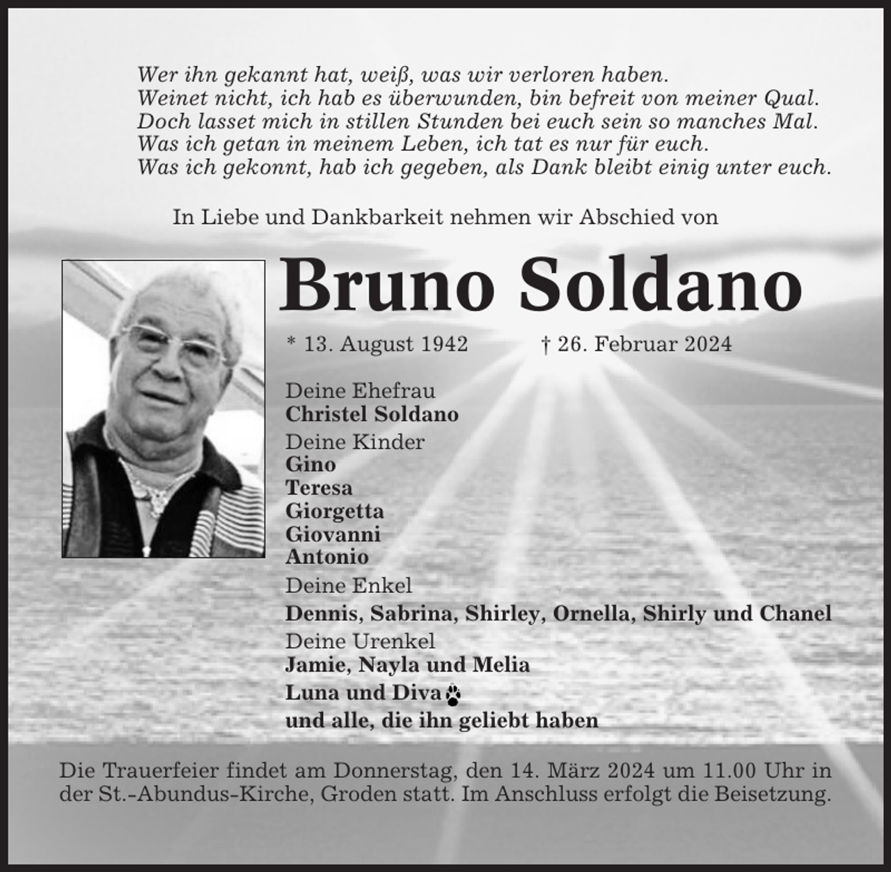 <p>Wer ihn gekannt hat, weiß, was wir verloren haben.<br />Weinet nicht, ich hab es überwunden, bin befreit von meiner Qual.<br />Doch lasset mich in stillen Stunden bei euch sein so manches Mal.<br />Was ich getan in meinem Leben, ich tat es nur für euch.<br />Was ich gekonnt, hab ich gegeben, als Dank bleibt einig unter euch.<br />In Liebe und Dankbarkeit nehmen wir Abschied von</p><p>Bruno Soldano<br />* 13. August 1942</p><p>† 26. Februar 2024</p><p>Deine Ehefrau<br />Christel Soldano<br />Deine Kinder<br />Gino<br />Teresa<br />Giorgetta<br />Giovanni<br />Antonio<br />Deine Enkel<br />Dennis, Sabrina, Shirley, Ornella, Shirly und Chanel<br />Deine Urenkel<br />Jamie, Nayla und Melia<br />Luna und Diva<br />und alle, die ihn geliebt haben<br />Die Trauerfeier findet am Donnerstag, den 14. März 2024 um 11.00 Uhr in<br />der St.-Abundus-Kirche, Groden statt. Im Anschluss erfolgt die Beisetzung.</p>
