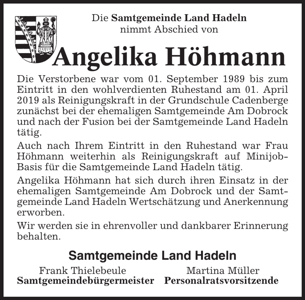 <p>Die Samtgemeinde Land Hadeln<br />nimmt Abschied von</p><p>Angelika Höhmann<br />Die Verstorbene war vom 01. September 1989 bis zum<br />Eintritt in den wohlverdienten Ruhestand am 01. April<br />2019 als Reinigungskraft in der Grundschule Cadenberge<br />zunächst bei der ehemaligen Samtgemeinde Am Dobrock<br />und nach der Fusion bei der Samtgemeinde Land Hadeln<br />tätig.<br />Auch nach Ihrem Eintritt in den Ruhestand war Frau<br />Höhmann weiterhin als Reinigungskraft auf MinijobBasis für die Samtgemeinde Land Hadeln tätig.<br />Angelika Höhmann hat sich durch ihren Einsatz in der<br />ehemaligen Samtgemeinde Am Dobrock und der Samtgemeinde Land Hadeln Wertschätzung und Anerkennung<br />erworben.<br />Wir werden sie in ehrenvoller und dankbarer Erinnerung<br />behalten.</p><p>Samtgemeinde Land Hadeln<br />Frank Thielebeule<br />Samtgemeindebürgermeister</p><p>Martina Müller<br />Personalratsvorsitzende</p>