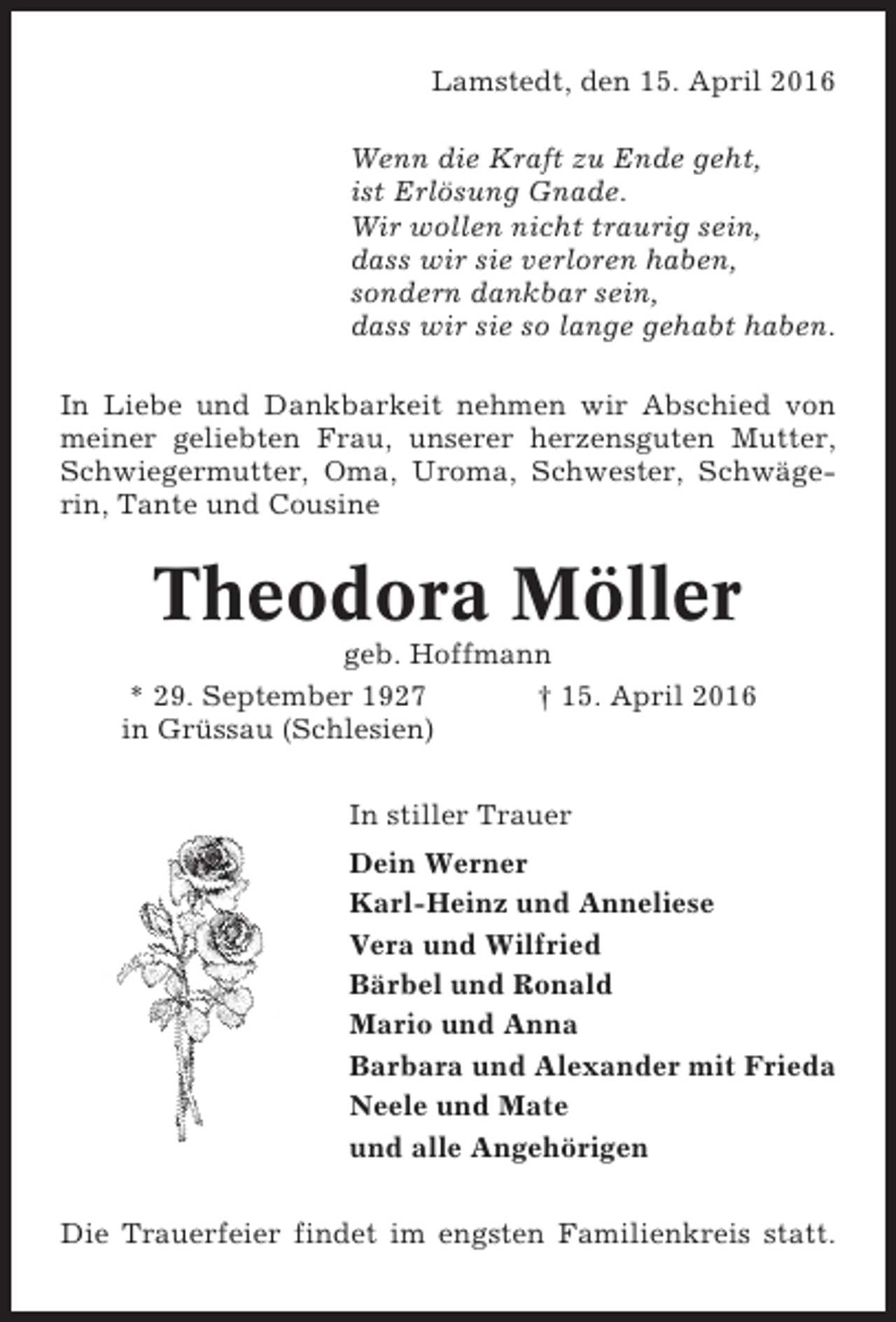 <p>Lamstedt, den 15. April 2016<br />Wenn die Kraft zu Ende geht,<br />ist Erlösung Gnade.<br />Wir wollen nicht traurig sein,<br />dass wir sie verloren haben,<br />sondern dankbar sein,<br />dass wir sie so lange gehabt haben.<br />In Liebe und Dankbarkeit nehmen wir Abschied von<br />meiner geliebten Frau, unserer herzensguten Mutter,<br />Schwiegermutter, Oma, Uroma, Schwester, Schwägerin, Tante und Cousine</p><p>Theodora Möller<br />geb. Hoffmann<br />* 29. September 1927<br />† 15. April 2016<br />in Grüssau (Schlesien)<br />In stiller Trauer<br />Dein Werner<br />Karl-Heinz und Anneliese<br />Vera und Wilfried<br />Bärbel und Ronald<br />Mario und Anna<br />Barbara und Alexander mit Frieda<br />Neele und Mate<br />und alle Angehörigen<br />Die Trauerfeier findet im engsten Familienkreis statt.</p>