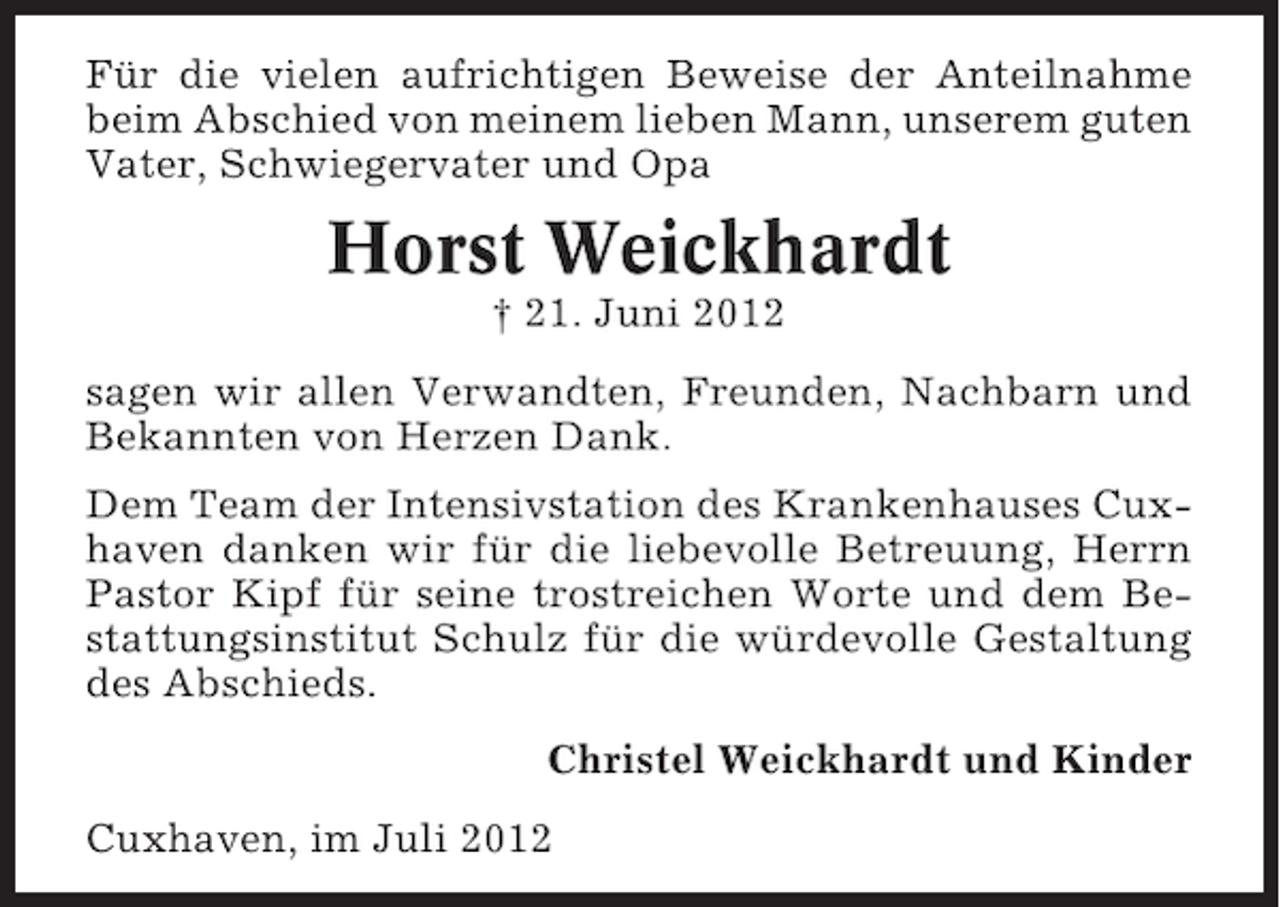<p>Für die vielen aufrichtigen Beweise der Anteilnahme<br />beim Abschied von meinem lieben Mann, unserem guten<br />Vater, Schwiegervater und Opa</p><p>Horst Weickhardt<br />† 21. Juni 2012<br />sagen wir allen Verwandten, Freunden, Nachbarn und<br />Bekannten von Herzen Dank.<br />Dem Team der Intensivstation des Krankenhauses Cuxhaven danken wir für die liebevolle Betreuung, Herrn<br />Pastor Kipf für seine trostreichen Worte und dem Bestattungsinstitut Schulz für die würdevolle Gestaltung<br />des Abschieds.<br />Christel Weickhardt und Kinder<br />Cuxhaven, im Juli 2012</p>