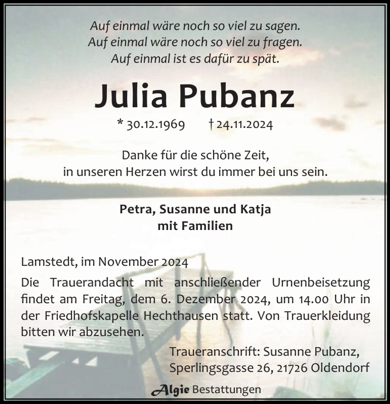 <p>Auf einmal wäre noch so viel zu sagen.<br />Auf einmal wäre noch so viel zu fragen.<br />Auf einmal ist es dafür zu spät.</p><p>Julia Pubanz<br />* 30.12.1969</p><p>† 24.11.2024</p><p>Danke für die schöne Zeit,<br />in unseren Herzen wirst du immer bei uns sein.<br />Petra, Susanne und Katja<br />mit Familien<br />Lamstedt, im November 2024<br />Die Trauerandacht mit anschließender Urnenbeisetzung<br />ﬁndet am Freitag, dem 6. Dezember 2024, um 14.00 Uhr in<br />der Friedhofskapelle Hechthausen statt. Von Trauerkleidung<br />bitten wir abzusehen.<br />Traueranschrift: Susanne Pubanz,<br />Sperlingsgasse 26, 21726 Oldendorf<br />Algie Bestattungen</p>