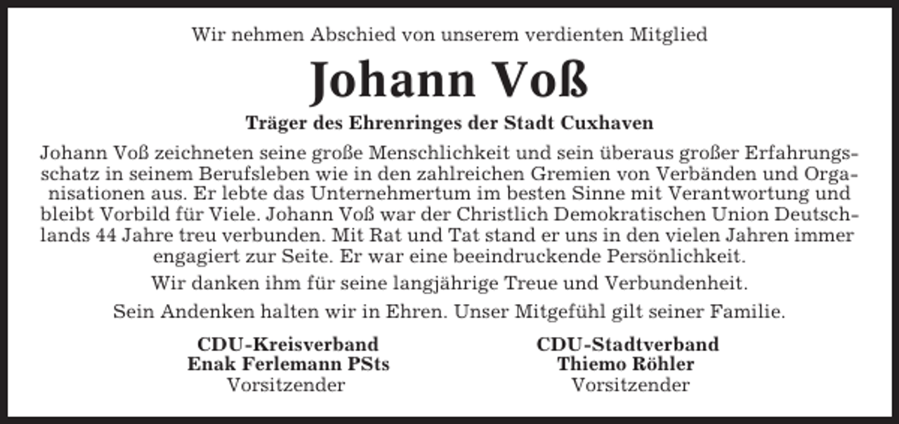 <p>Wir nehmen Abschied von unserem verdienten Mitglied</p><p>Johann Voß<br />Träger des Ehrenringes der Stadt Cuxhaven<br />Johann Voß zeichneten seine große Menschlichkeit und sein überaus großer Erfahrungsschatz in seinem Berufsleben wie in den zahlreichen Gremien von Verbänden und Organisationen aus. Er lebte das Unternehmertum im besten Sinne mit Verantwortung und<br />bleibt Vorbild für Viele. Johann Voß war der Christlich Demokratischen Union Deutschlands 44 Jahre treu verbunden. Mit Rat und Tat stand er uns in den vielen Jahren immer<br />engagiert zur Seite. Er war eine beeindruckende Persönlichkeit.<br />Wir danken ihm für seine langjährige Treue und Verbundenheit.<br />Sein Andenken halten wir in Ehren. Unser Mitgefühl gilt seiner Familie.<br />CDU-Kreisverband<br />Enak Ferlemann PSts<br />Vorsitzender</p><p>CDU-Stadtverband<br />Thiemo Röhler<br />Vorsitzender</p>