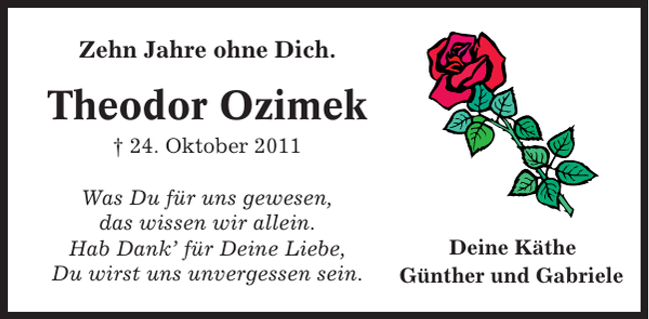 <p>Zehn Jahre ohne Dich.</p><p>Theodor Ozimek<br />† 24. Oktober 2011<br />Was Du für uns gewesen,<br />das wissen wir allein.<br />Hab Dank’ für Deine Liebe,<br />Du wirst uns unvergessen sein.</p><p>Deine Käthe<br />Günther und Gabriele</p>