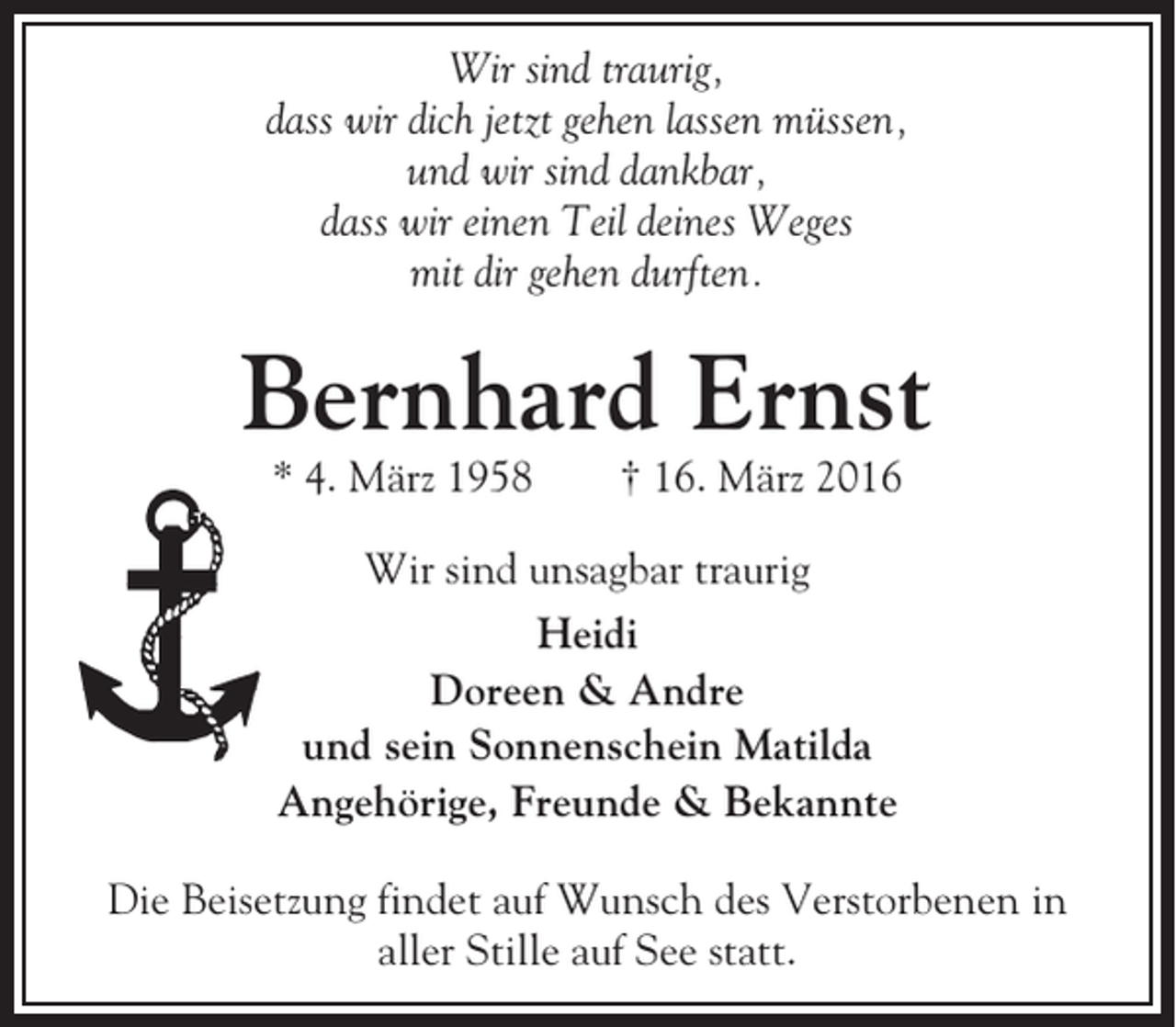<p>Wir sind traurig,<br />dass wir dich jetzt gehen lassen müssen,<br />und wir sind dankbar,<br />dass wir einen Teil deines Weges<br />mit dir gehen durften.</p><p>Bernhard Ernst<br />* 4. März 1958</p><p>† 16. März 2016</p><p>Wir sind unsagbar traurig<br />Heidi<br />Doreen &amp; Andre<br />und sein Sonnenschein Matilda<br />Angehörige, Freunde &amp; Bekannte<br />Die Beisetzung findet auf Wunsch des Verstorbenen in<br />aller Stille auf See statt.</p>