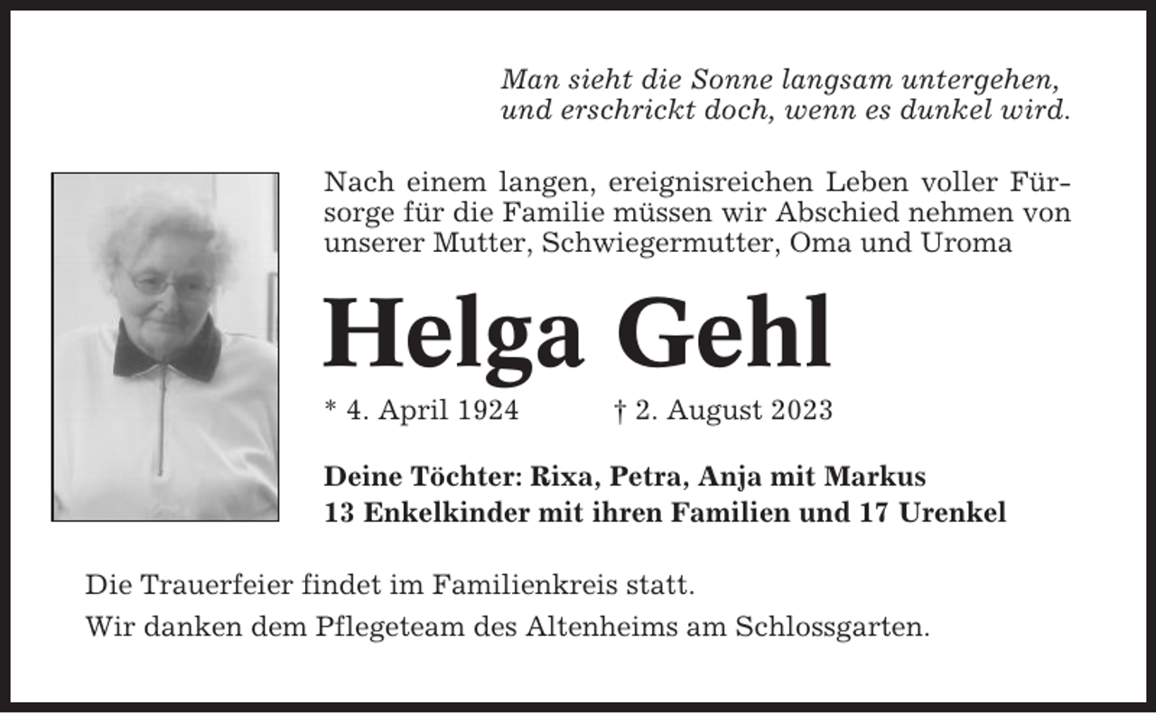 <p>Man sieht die Sonne langsam untergehen,<br />und erschrickt doch, wenn es dunkel wird.<br />Nach einem langen, ereignisreichen Leben voller Fürsorge für die Familie müssen wir Abschied nehmen von<br />unserer Mutter, Schwiegermutter, Oma und Uroma</p><p>Helga Gehl<br />* 4. April 1924</p><p>† 2. August 2023</p><p>Deine Töchter: Rixa, Petra, Anja mit Markus<br />13 Enkelkinder mit ihren Familien und 17 Urenkel<br />Die Trauerfeier findet im Familienkreis statt.<br />Wir danken dem Pflegeteam des Altenheims am Schlossgarten.</p>