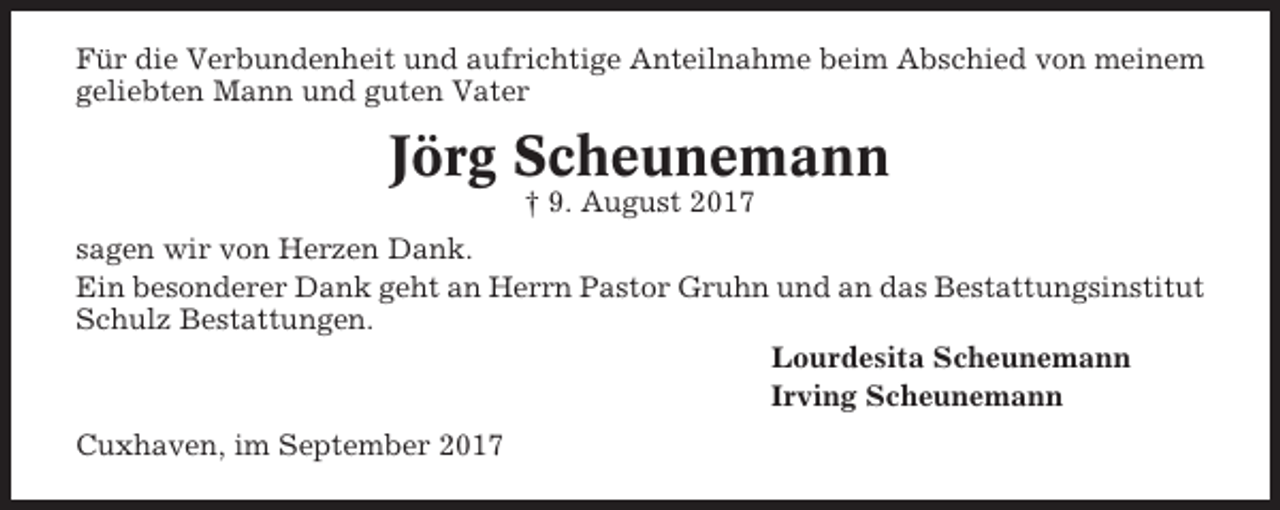 <p>Für die Verbundenheit und aufrichtige Anteilnahme beim Abschied von meinem<br />geliebten Mann und guten Vater</p><p>Jörg Scheunemann<br />† 9. August 2017<br />sagen wir von Herzen Dank.<br />Ein besonderer Dank geht an Herrn Pastor Gruhn und an das Bestattungsinstitut<br />Schulz Bestattungen.<br />Lourdesita Scheunemann<br />Irving Scheunemann<br />Cuxhaven, im September 2017</p>