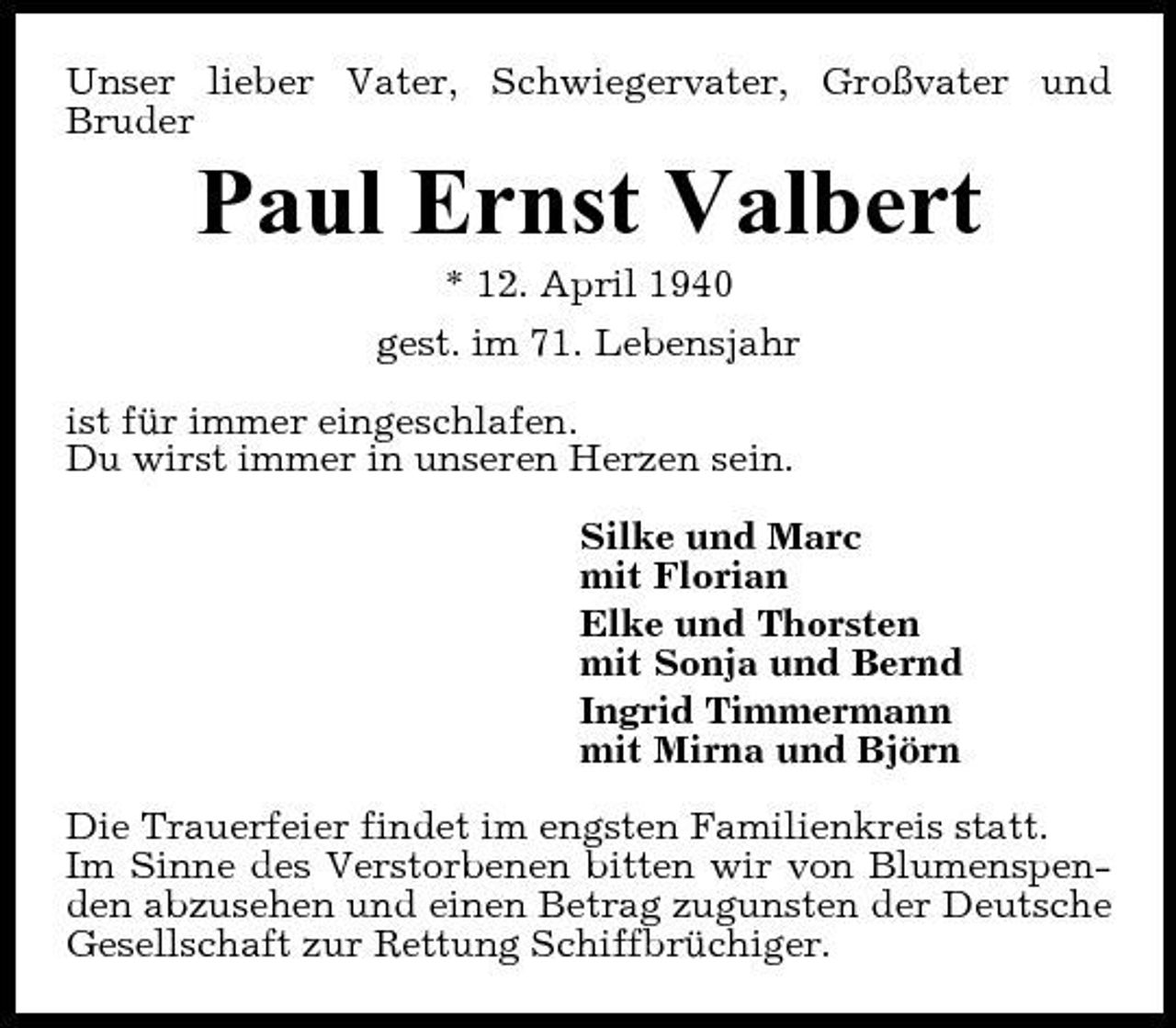 <p>Unser lieber Vater, Schwiegervater, Großvater und Bruder</p><p>Paul Ernst Valbert<br />* 12. April 1940 gest. im 71. Lebensjahr ist für immer eingeschlafen. Du wirst immer in unseren Herzen sein. Silke und Marc mit Florian Elke und Thorsten mit Sonja und Bernd Ingrid Timmermann mit Mirna und Björn Die Trauerfeier findet im engsten Familienkreis statt. Im Sinne des Verstorbenen bitten wir von Blumenspenden abzusehen und einen Betrag zugunsten der Deutsche Gesellschaft zur Rettung Schiffbrüchiger.</p>