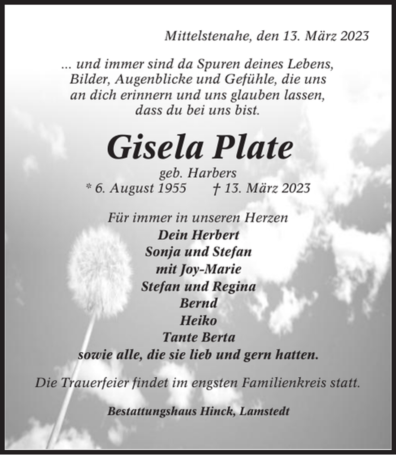 <p>Mittelstenahe, den 13. März 2023<br />... und immer sind da Spuren deines Lebens,<br />Bilder, Augenblicke und Gefühle, die uns<br />an dich erinnern und uns glauben lassen,<br />dass du bei uns bist.</p><p>Gisela Plate<br />geb. Harbers<br />* 6. August 1955<br />† 13. März 2023<br />Für immer in unseren Herzen<br />Dein Herbert<br />Sonja und Stefan<br />mit Joy-Marie<br />Stefan und Regina<br />Bernd<br />Heiko<br />Tante Berta<br />sowie alle, die sie lieb und gern hatten.<br />Die Trauerfeier findet im engsten Familienkreis statt.<br />Bestattungshaus Hinck, Lamstedt</p>