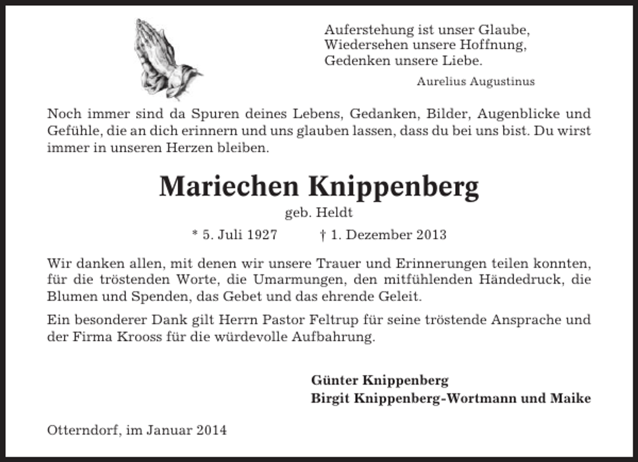 <p>Auferstehung ist unser Glaube,<br />Wiedersehen unsere Hoffnung,<br />Gedenken unsere Liebe.<br />Aurelius Augustinus</p><p>Noch immer sind da Spuren deines Lebens, Gedanken, Bilder, Augenblicke und<br />Gefühle, die an dich erinnern und uns glauben lassen, dass du bei uns bist. Du wirst<br />immer in unseren Herzen bleiben.</p><p>Mariechen Knippenberg<br />geb. Heldt<br />* 5. Juli 1927</p><p>† 1. Dezember 2013</p><p>Wir danken allen, mit denen wir unsere Trauer und Erinnerungen teilen konnten,<br />für die tröstenden Worte, die Umarmungen, den mitfühlenden Händedruck, die<br />Blumen und Spenden, das Gebet und das ehrende Geleit.<br />Ein besonderer Dank gilt Herrn Pastor Feltrup für seine tröstende Ansprache und<br />der Firma Krooss für die würdevolle Aufbahrung.<br />Günter Knippenberg<br />Birgit Knippenberg-Wortmann und Maike<br />Otterndorf, im Januar 2014</p>