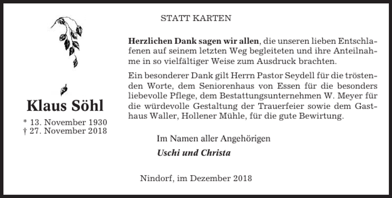 <p>STATT KARTEN<br />Herzlichen Dank sagen wir allen, die unseren lieben Entschlafenen auf seinem letzten Weg begleiteten und ihre Anteilnahme in so vielfältiger Weise zum Ausdruck brachten.</p><p>Klaus Söhl<br />* 13. November 1930<br />† 27. November 2018</p><p>Ein besonderer Dank gilt Herrn Pastor Seydell für die tröstenden Worte, dem Seniorenhaus von Essen für die besonders<br />liebevolle Pflege, dem Bestattungsunternehmen W. Meyer für<br />die würdevolle Gestaltung der Trauerfeier sowie dem Gasthaus Waller, Hollener Mühle, für die gute Bewirtung.<br />Im Namen aller Angehörigen<br />Uschi und Christa<br />Nindorf, im Dezember 2018</p>