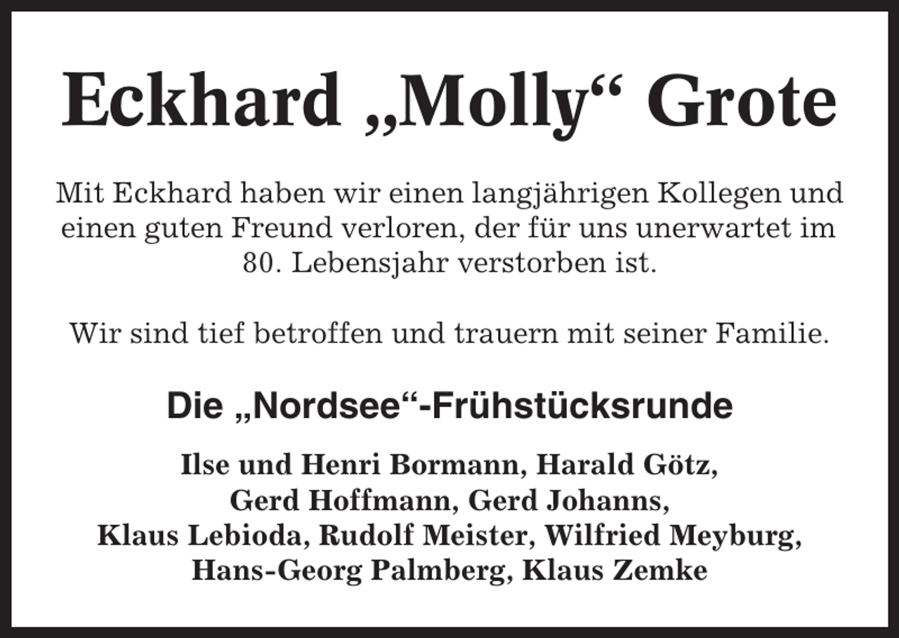 <p>Eckhard „Molly“ Grote<br />Mit Eckhard haben wir einen langjährigen Kollegen und<br />einen guten Freund verloren, der für uns unerwartet im<br />80. Lebensjahr verstorben ist.<br />Wir sind tief betroffen und trauern mit seiner Familie.</p><p>Die „Nordsee“-Frühstücksrunde<br />Ilse und Henri Bormann, Harald Götz,<br />Gerd Hoffmann, Gerd Johanns,<br />Klaus Lebioda, Rudolf Meister, Wilfried Meyburg,<br />Hans-Georg Palmberg, Klaus Zemke</p>