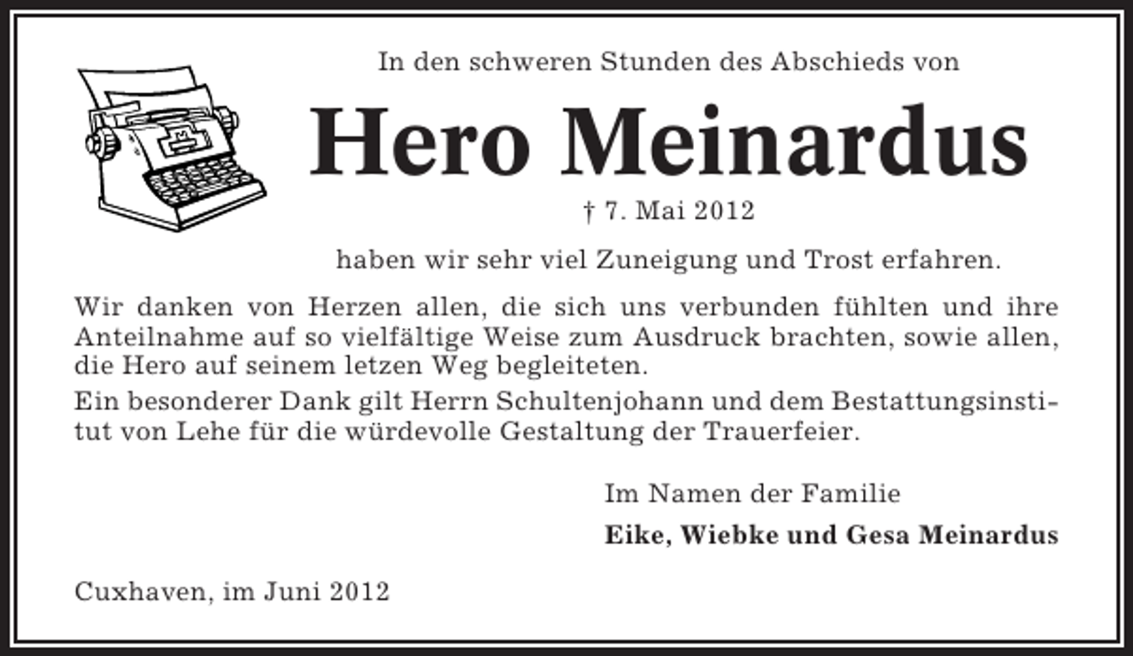 <p>In den schweren Stunden des Abschieds von</p><p>Hero Meinardus<br />† 7. Mai 2012<br />haben wir sehr viel Zuneigung und Trost erfahren.<br />Wir danken von Herzen allen, die sich uns verbunden fühlten und ihre<br />Anteilnahme auf so vielfältige Weise zum Ausdruck brachten, sowie allen,<br />die Hero auf seinem letzen Weg begleiteten.<br />Ein besonderer Dank gilt Herrn Schultenjohann und dem Bestattungsinstitut von Lehe für die würdevolle Gestaltung der Trauerfeier.<br />Im Namen der Familie<br />Eike, Wiebke und Gesa Meinardus<br />Cuxhaven, im Juni 2012</p>