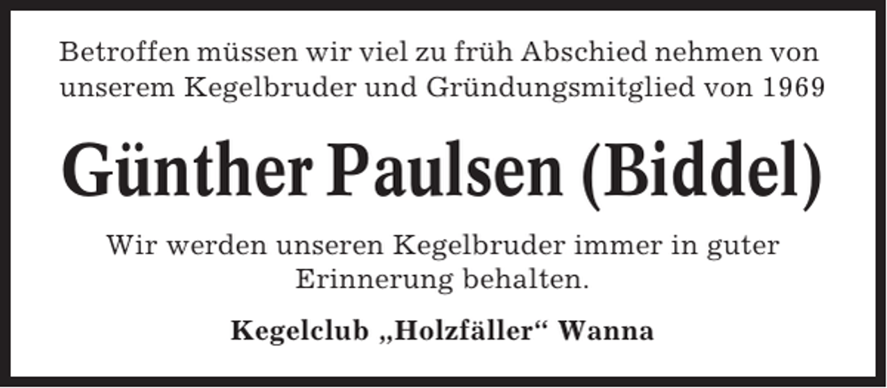 <p>Betroffen müssen wir viel zu früh Abschied nehmen von<br />unserem Kegelbruder und Gründungsmitglied von 1969</p><p>Günther Paulsen (Biddel)<br />Wir werden unseren Kegelbruder immer in guter<br />Erinnerung behalten.<br />Kegelclub „Holzfäller“ Wanna</p>
