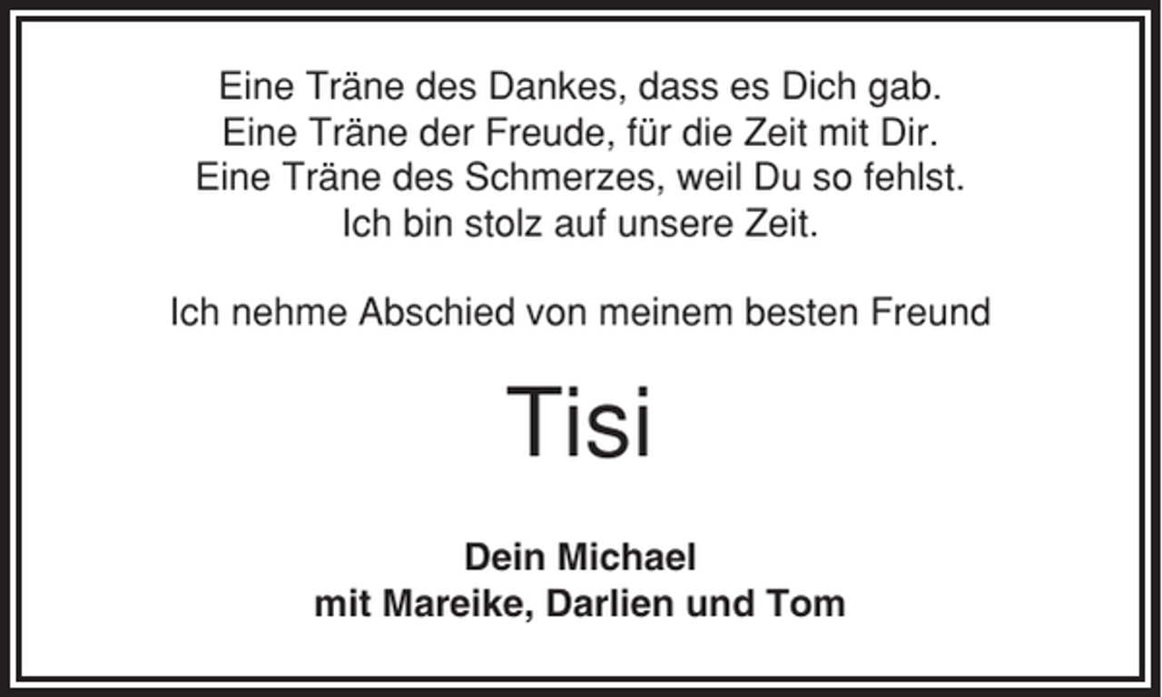 <p>Eine Träne des Dankes, dass es Dich gab.<br />Eine Träne der Freude, für die Zeit mit Dir.<br />Eine Träne des Schmerzes, weil Du so fehlst.<br />Ich bin stolz auf unsere Zeit.<br />Ich nehme Abschied von meinem besten Freund</p><p>Tisi<br />Dein Michael<br />mit Mareike, Darlien und Tom</p>