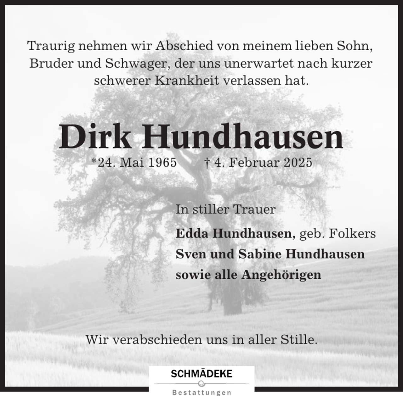 <p>Traurig nehmen wir Abschied von meinem lieben Sohn,<br />Bruder und Schwager, der uns unerwartet nach kurzer<br />schwerer Krankheit verlassen hat.</p><p>Dirk Hundhausen<br />*24. Mai 1965</p><p>† 4. Februar 2025</p><p>In stiller Trauer<br />Edda Hundhausen, geb. Folkers<br />Sven und Sabine Hundhausen<br />sowie alle Angehörigen</p><p>Wir verabschieden uns in aller Stille.</p>