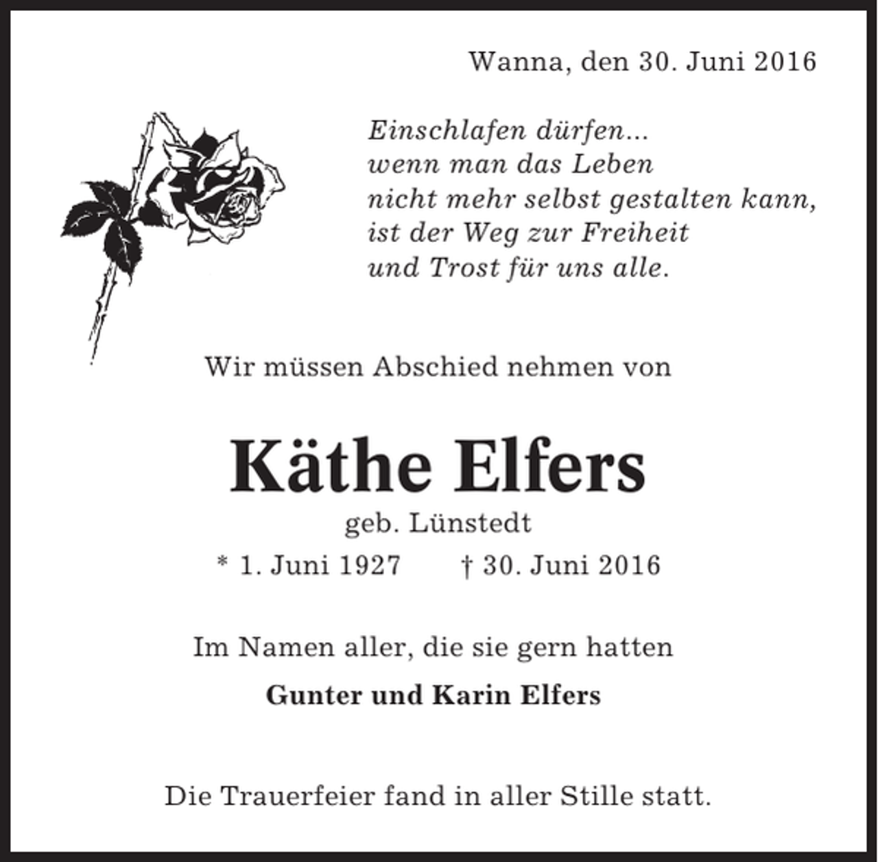 <p>Wanna, den 30. Juni 2016<br />Einschlafen dürfen...<br />wenn man das Leben<br />nicht mehr selbst gestalten kann,<br />ist der Weg zur Freiheit<br />und Trost für uns alle.</p><p>Wir müssen Abschied nehmen von</p><p>Käthe Elfers<br />geb. Lünstedt<br />* 1. Juni 1927<br />† 30. Juni 2016<br />Im Namen aller, die sie gern hatten<br />Gunter und Karin Elfers</p><p>Die Trauerfeier fand in aller Stille statt.</p>