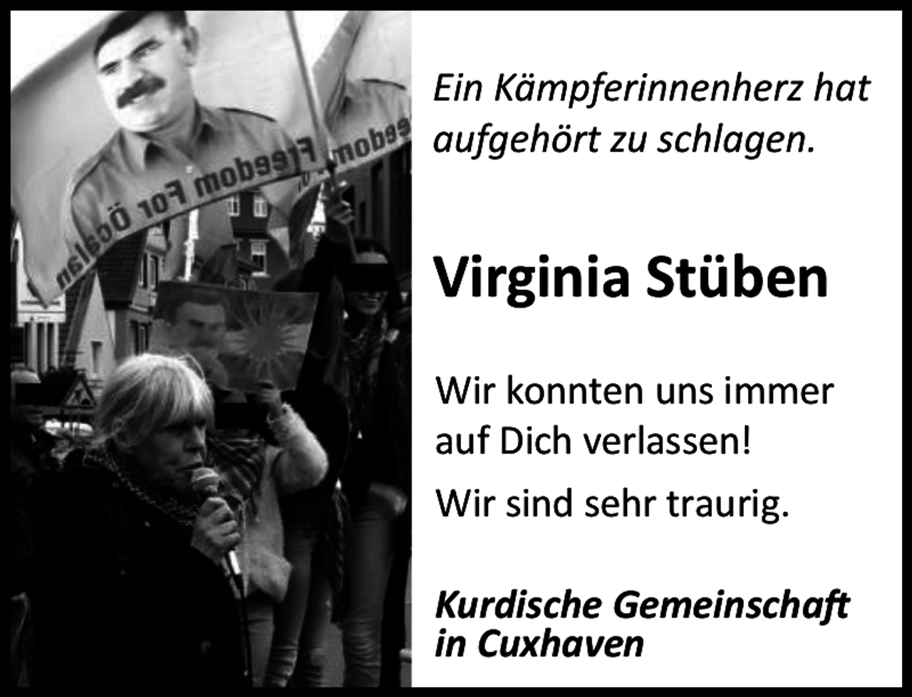 <p>Ein Kämpferinnenherz hat<br />aufgehört zu schlagen.</p><p>Virginia Stüben<br />Wir konnten uns immer<br />auf Dich verlassen!<br />Wir sind sehr traurig.<br />Kurdische Gemeinschaft<br />in Cuxhaven</p>