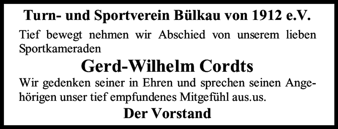 <p>Turn- und Sportverein Bülkau von 1912 e.V.<br />Tief bewegt nehmen wir Abschied von unserem lieben<br />Sportkameraden</p><p>Gerd-Wilhelm Cordts</p><p>Wir gedenken seiner in Ehren und sprechen seinen Angehörigen unser tief empfundenes Mitgefühl aus.us.</p><p>Der Vorstand</p>