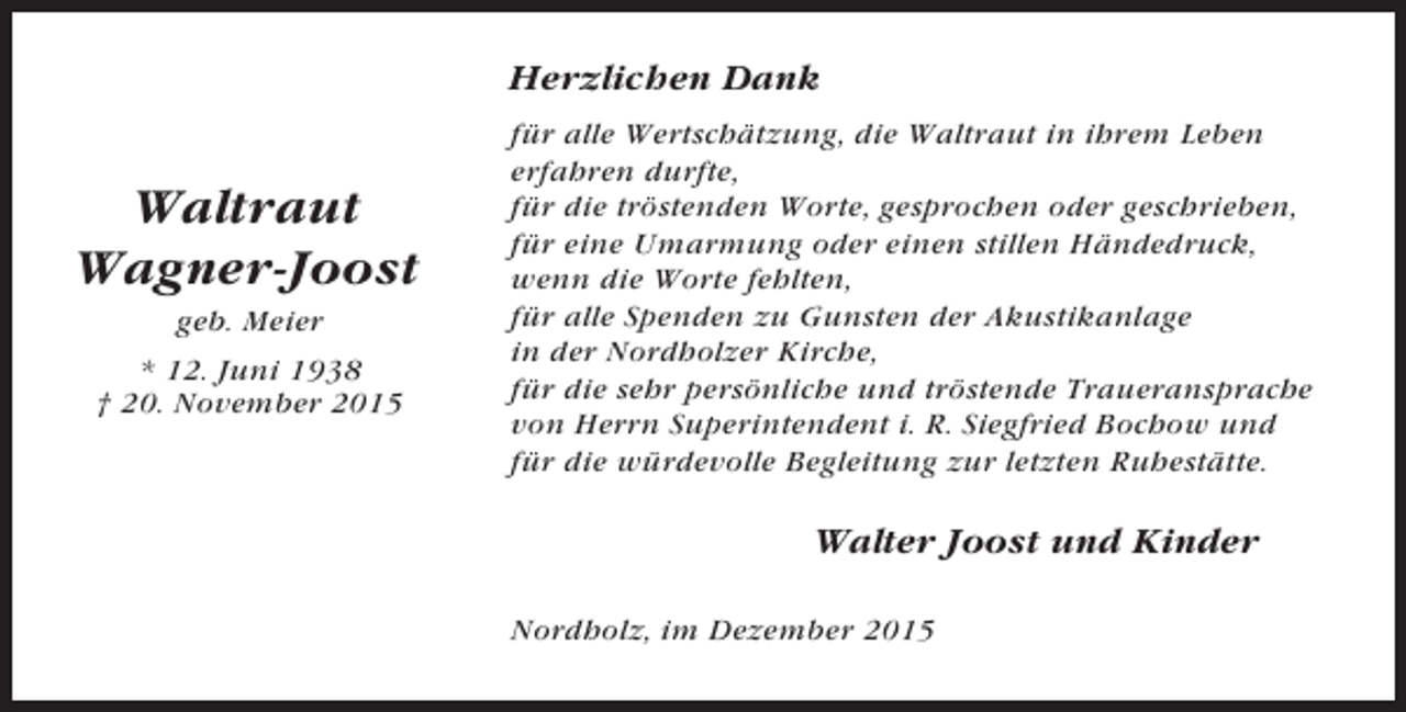 <p>Herzlichen Dank</p><p>Waltraut<br />Wagner-Joost<br />geb. Meier<br />* 12. Juni 1938<br />† 20. November 2015</p><p>für alle Wertschätzung, die Waltraut in ihrem Leben<br />erfahren durfte,<br />für die tröstenden Worte, gesprochen oder geschrieben,<br />für eine Umarmung oder einen stillen Händedruck,<br />wenn die Worte fehlten,<br />für alle Spenden zu Gunsten der Akustikanlage<br />in der Nordholzer Kirche,<br />für die sehr persönliche und tröstende Traueransprache<br />von Herrn Superintendent i. R. Siegfried Bochow und<br />für die würdevolle Begleitung zur letzten Ruhestätte.</p><p>Walter Joost und Kinder<br />Nordholz, im Dezember 2015</p>