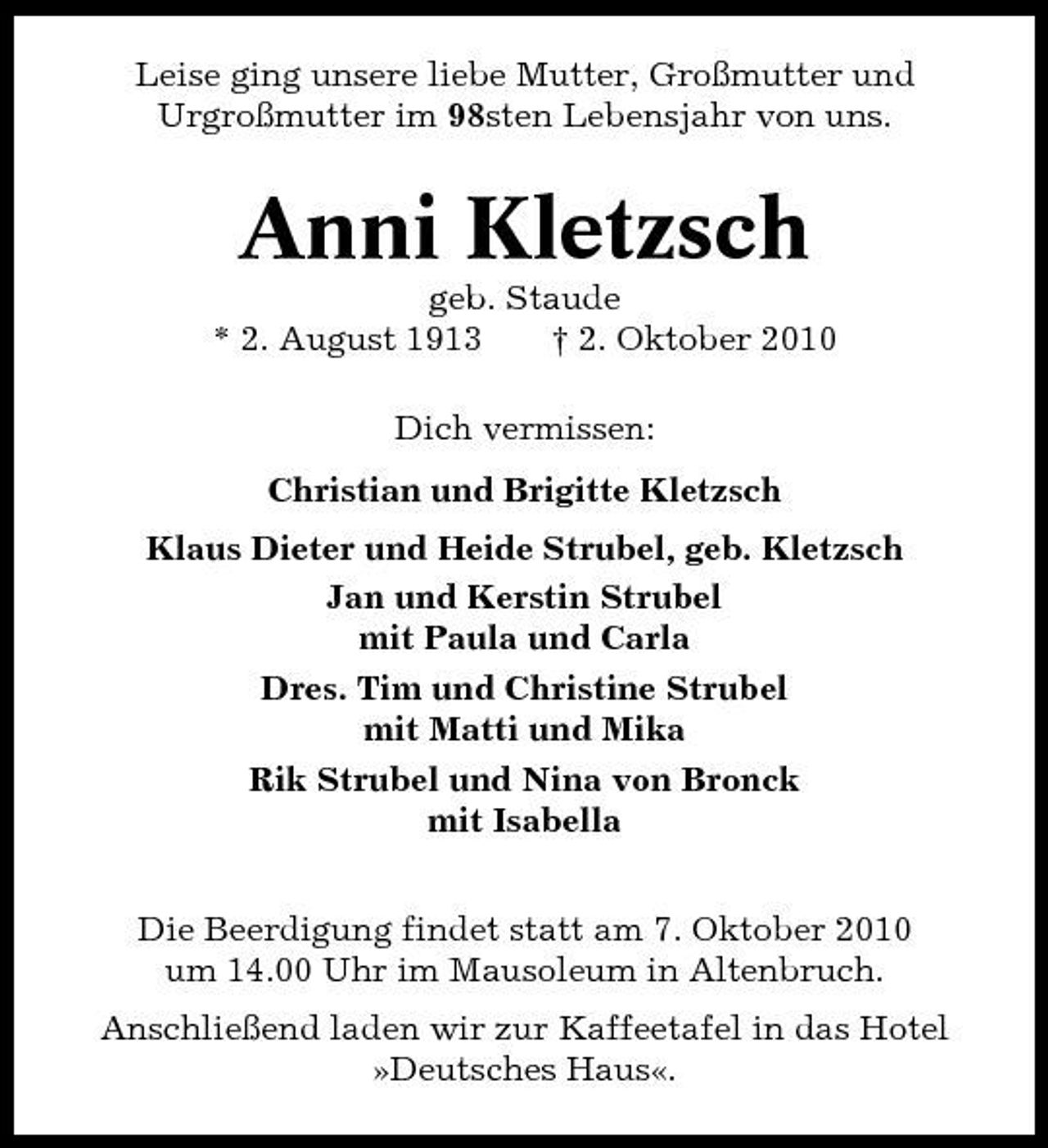 <p>Leise ging unsere liebe Mutter, Großmutter und Urgroßmutter im 98sten Lebensjahr von uns.</p><p>Anni Kletzsch<br />geb. Staude * 2. August 1913 † 2. Oktober 2010 Dich vermissen: Christian und Brigitte Kletzsch Klaus Dieter und Heide Strubel, geb. Kletzsch Jan und Kerstin Strubel mit Paula und Carla Dres. Tim und Christine Strubel mit Matti und Mika Rik Strubel und Nina von Bronck mit Isabella Die Beerdigung findet statt am 7. Oktober 2010 um 14.00 Uhr im Mausoleum in Altenbruch. Anschließend laden wir zur Kaffeetafel in das Hotel »Deutsches Haus«.</p>