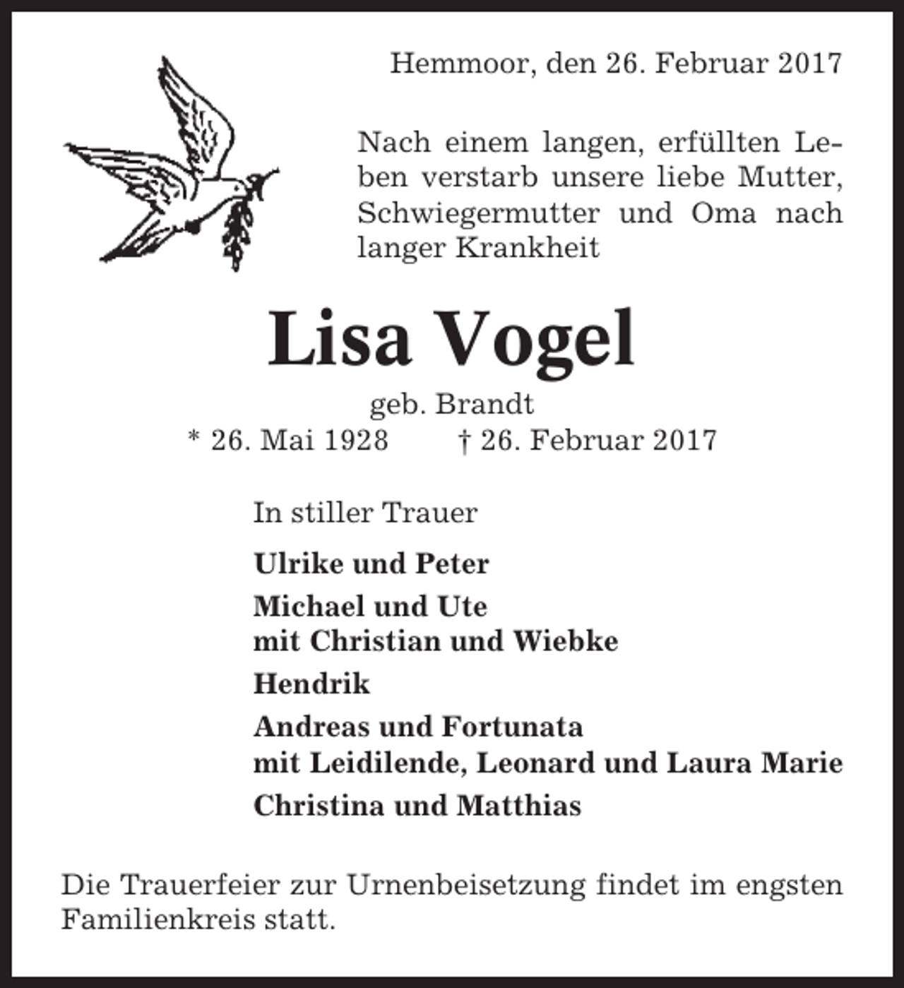 <p>Hemmoor, den 26. Februar 2017<br />Nach einem langen, erfüllten Leben verstarb unsere liebe Mutter,<br />Schwiegermutter und Oma nach<br />langer Krankheit</p><p>Lisa Vogel<br />geb. Brandt<br />* 26. Mai 1928<br />† 26. Februar 2017<br />In stiller Trauer<br />Ulrike und Peter<br />Michael und Ute<br />mit Christian und Wiebke<br />Hendrik<br />Andreas und Fortunata<br />mit Leidilende, Leonard und Laura Marie<br />Christina und Matthias<br />Die Trauerfeier zur Urnenbeisetzung findet im engsten<br />Familienkreis statt.</p>