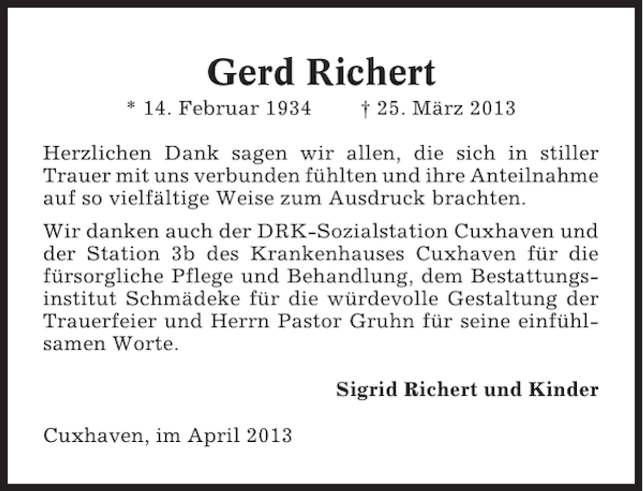 <p>Gerd Richert<br />* 14. Februar 1934</p><p>† 25. März 2013</p><p>Herzlichen Dank sagen wir allen, die sich in stiller<br />Trauer mit uns verbunden fühlten und ihre Anteilnahme<br />auf so vielfältige Weise zum Ausdruck brachten.<br />Wir danken auch der DRK-Sozialstation Cuxhaven und<br />der Station 3b des Krankenhauses Cuxhaven für die<br />fürsorgliche Pflege und Behandlung, dem Bestattungsinstitut Schmädeke für die würdevolle Gestaltung der<br />Trauerfeier und Herrn Pastor Gruhn für seine einfühlsamen Worte.<br />Sigrid Richert und Kinder<br />Cuxhaven, im April 2013</p>