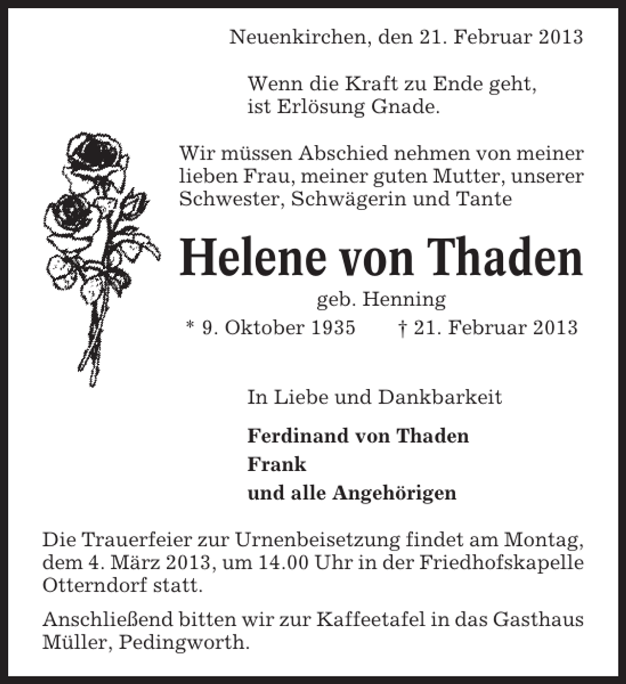 <p>Neuenkirchen, den 21. Februar 2013<br />Wenn die Kraft zu Ende geht,<br />ist Erlösung Gnade.<br />Wir müssen Abschied nehmen von meiner<br />lieben Frau, meiner guten Mutter, unserer<br />Schwester, Schwägerin und Tante</p><p>Helene von Thaden<br />geb. Henning<br />* 9. Oktober 1935<br />† 21. Februar 2013<br />In Liebe und Dankbarkeit<br />Ferdinand von Thaden<br />Frank<br />und alle Angehörigen<br />Die Trauerfeier zur Urnenbeisetzung findet am Montag,<br />dem 4. März 2013, um 14.00 Uhr in der Friedhofskapelle<br />Otterndorf statt.<br />Anschließend bitten wir zur Kaffeetafel in das Gasthaus<br />Müller, Pedingworth.</p>
