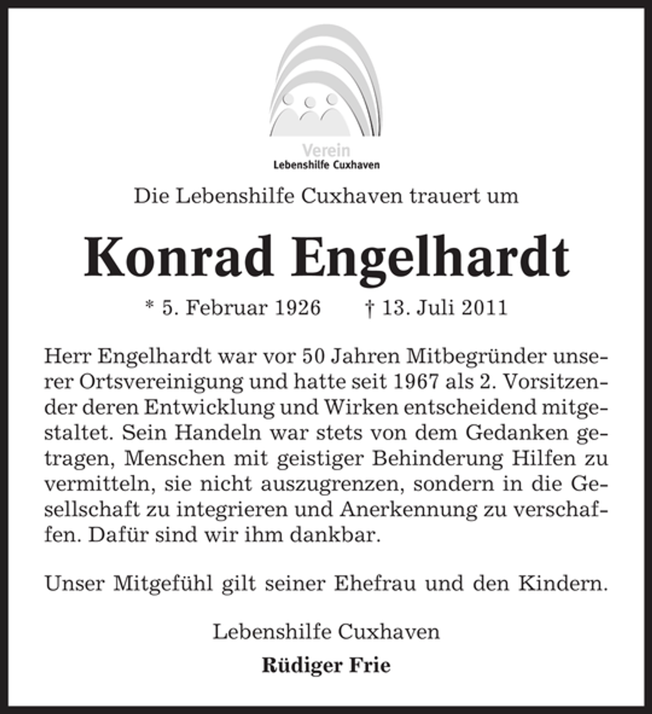 <p>Die Lebenshilfe Cuxhaven trauert um</p><p>Konrad Engelhardt<br />* 5. Februar 1926</p><p>† 13. Juli 2011</p><p>Herr Engelhardt war vor 50 Jahren Mitbegründer unserer Ortsvereinigung und hatte seit 1967 als 2. Vorsitzender deren Entwicklung und Wirken entscheidend mitgestaltet. Sein Handeln war stets von dem Gedanken getragen, Menschen mit geistiger Behinderung Hilfen zu<br />vermitteln, sie nicht auszugrenzen, sondern in die Gesellschaft zu integrieren und Anerkennung zu verschaffen. Dafür sind wir ihm dankbar.<br />Unser Mitgefühl gilt seiner Ehefrau und den Kindern.<br />Lebenshilfe Cuxhaven<br />Rüdiger Frie</p>