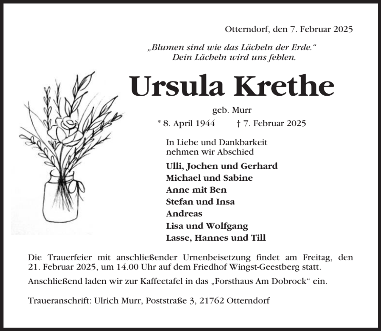 <p>Otterndorf, den 7. Februar 2025<br />„Blumen sind wie das Lächeln der Erde.“<br />Dein Lächeln wird uns fehlen.</p><p>Ursula Krethe<br />geb. Murr<br />* 8. April 1944<br />† 7. Februar 2025<br />In Liebe und Dankbarkeit<br />nehmen wir Abschied<br />Ulli, Jochen und Gerhard<br />Michael und Sabine<br />Anne mit Ben<br />Stefan und Insa<br />Andreas<br />Lisa und Wolfgang<br />Lasse, Hannes und Till<br />Die Trauerfeier mit anschließender Urnenbeisetzung findet am Freitag, den<br />21. Februar 2025, um 14.00 Uhr auf dem Friedhof Wingst-Geestberg statt.<br />Anschließend laden wir zur Kaffeetafel in das „Forsthaus Am Dobrock“ ein.<br />Traueranschrift: Ulrich Murr, Poststraße 3, 21762 Otterndorf</p>
