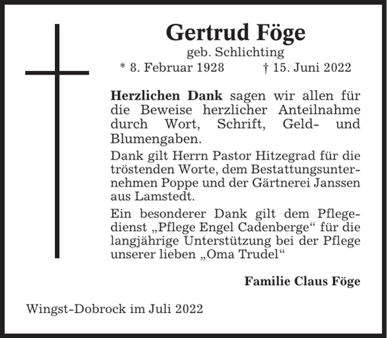 <p>Gertrud Föge<br />geb. Schlichting<br />* 8. Februar 1928<br />† 15. Juni 2022</p><p>Herzlichen Dank sagen wir allen für<br />die Beweise herzlicher Anteilnahme<br />durch Wort, Schrift, Geld- und<br />Blumengaben.<br />Dank gilt Herrn Pastor Hitzegrad für die<br />tröstenden Worte, dem Bestattungsunternehmen Poppe und der Gärtnerei Janssen<br />aus Lamstedt.<br />Ein besonderer Dank gilt dem Pflegedienst „Pflege Engel Cadenberge“ für die<br />langjährige Unterstützung bei der Pflege<br />unserer lieben „Oma Trudel“<br />Familie Claus Föge<br />Wingst-Dobrock im Juli 2022</p>