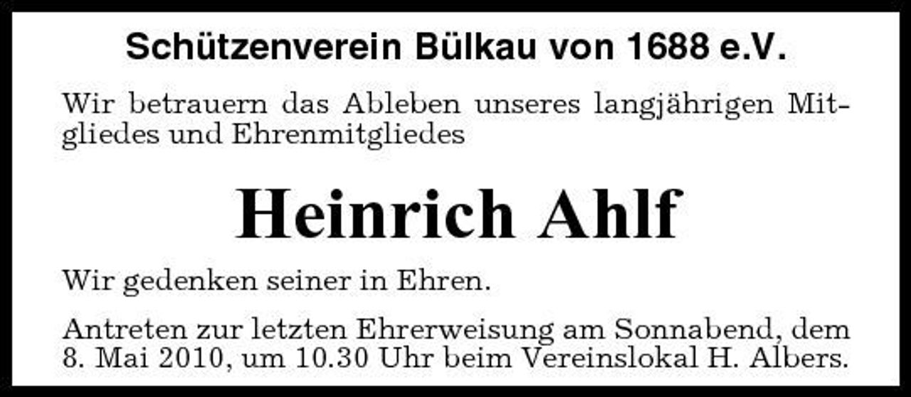<p>Schützenverein Bülkau von 1688 e.V.<br />Wir betrauern das Ableben unseres langjährigen Mitgliedes und Ehrenmitgliedes</p><p>Heinrich Ahlf<br />Wir gedenken seiner in Ehren. Antreten zur letzten Ehrerweisung am Sonnabend, dem 8. Mai 2010, um 10.30 Uhr beim Vereinslokal H. Albers.</p>