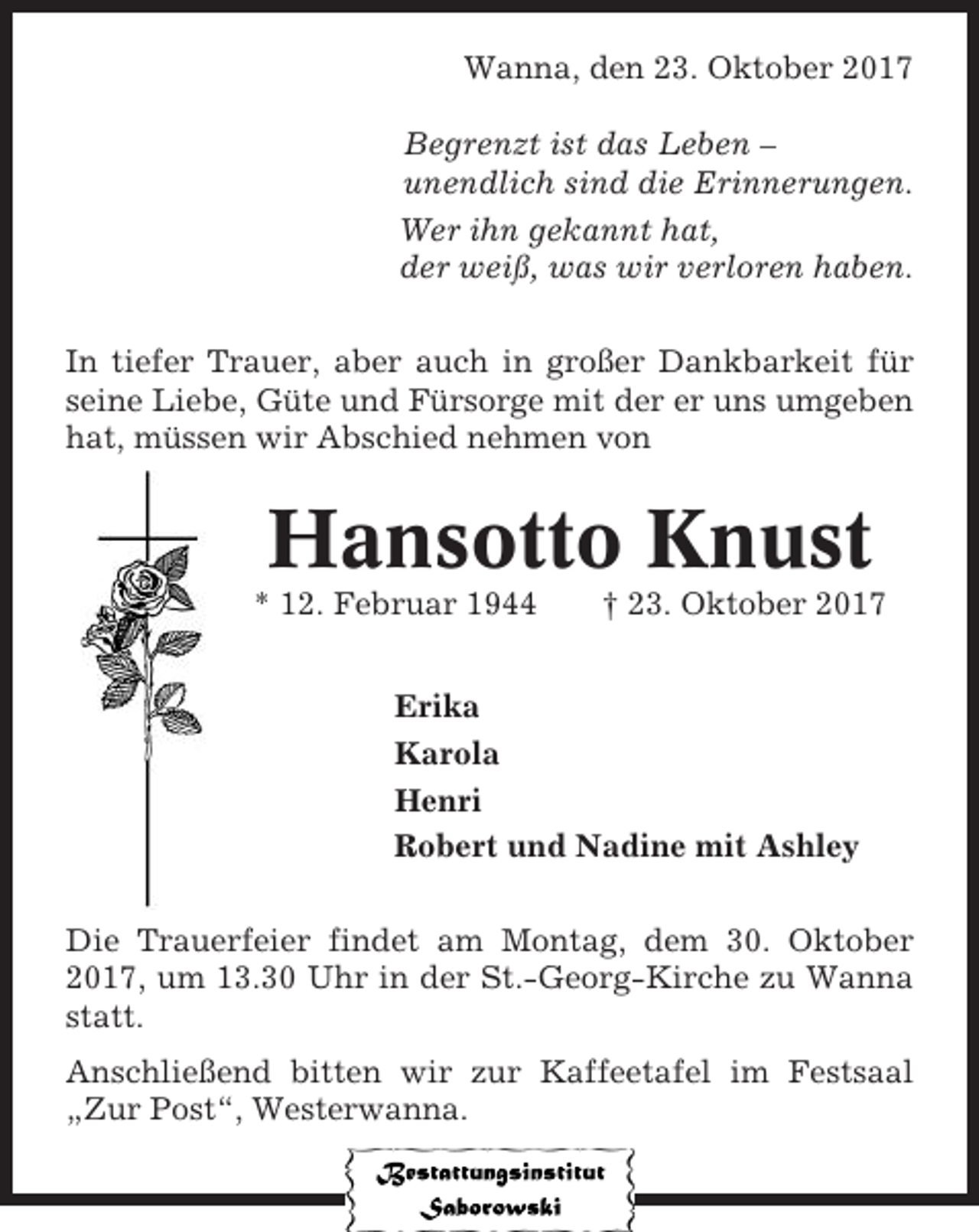 <p>Wanna, den 23. Oktober 2017<br />Begrenzt ist das Leben –<br />unendlich sind die Erinnerungen.<br />Wer ihn gekannt hat,<br />der weiß, was wir verloren haben.<br />In tiefer Trauer, aber auch in großer Dankbarkeit für<br />seine Liebe, Güte und Fürsorge mit der er uns umgeben<br />hat, müssen wir Abschied nehmen von</p><p>Hansotto Knust<br />* 12. Februar 1944</p><p>† 23. Oktober 2017</p><p>Erika<br />Karola<br />Henri<br />Robert und Nadine mit Ashley<br />Die Trauerfeier findet am Montag, dem 30. Oktober<br />2017, um 13.30 Uhr in der St.-Georg-Kirche zu Wanna<br />statt.<br />Anschließend bitten wir zur Kaffeetafel im Festsaal<br />„Zur Post“, Westerwanna.</p>
