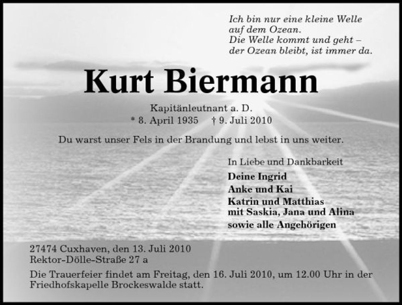 <p>Ich bin nur eine kleine Welle auf dem Ozean. Die Welle kommt und geht – der Ozean bleibt, ist immer da.</p><p>Kurt Biermann<br />Kapitänleutnant a. D. * 8. April 1935 † 9. Juli 2010 Du warst unser Fels in der Brandung und lebst in uns weiter.<br />In Liebe und Dankbarkeit</p><p>Deine Ingrid Anke und Kai Katrin und Matthias mit Saskia, Jana und Alina sowie alle Angehörigen 27474 Cuxhaven, den 13. Juli 2010 Rektor-Dölle-Straße 27 a Die Trauerfeier findet am Freitag, den 16. Juli 2010, um 12.00 Uhr in der Friedhofskapelle Brockeswalde statt.</p>