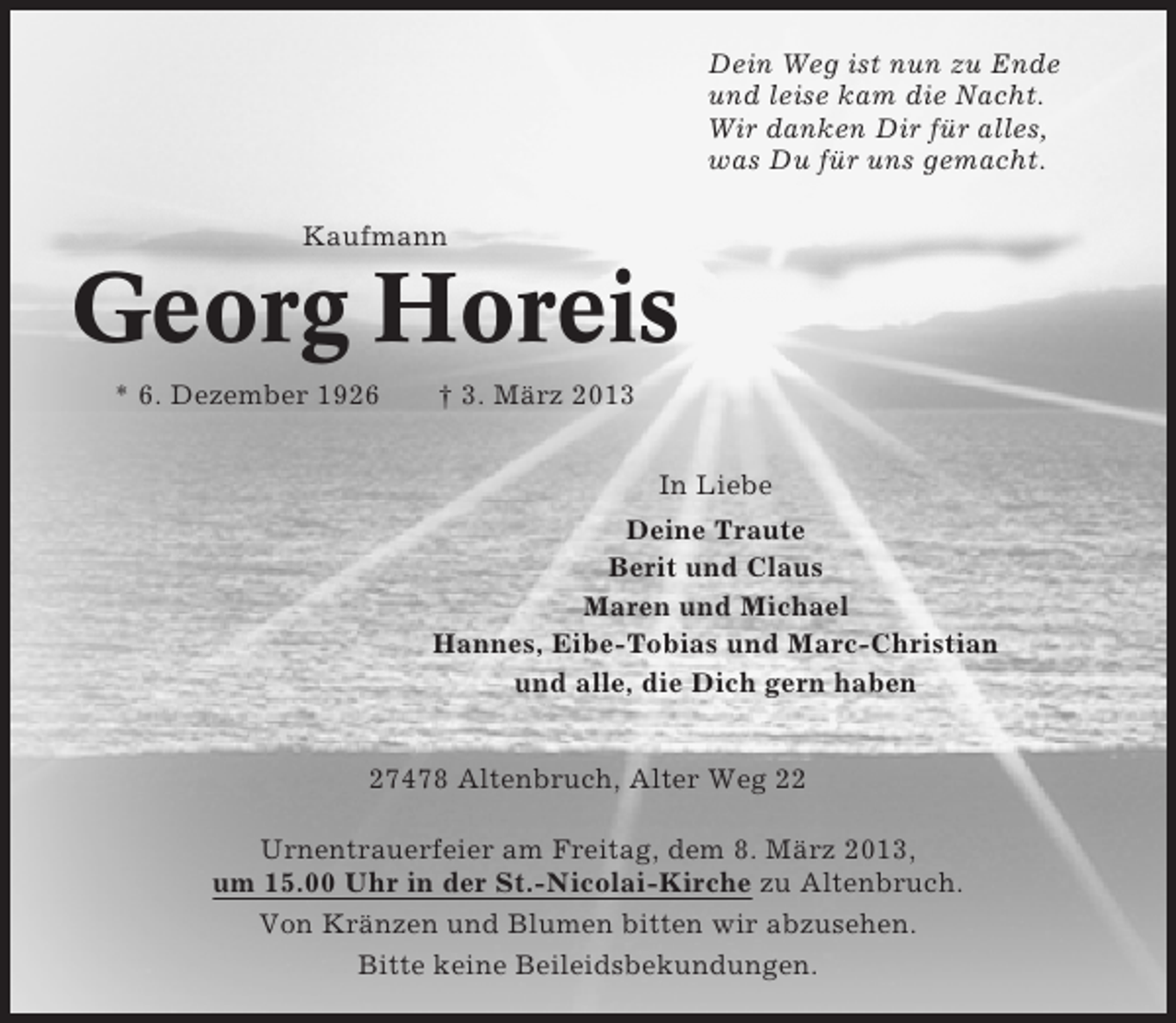 <p>Dein Weg ist nun zu Ende<br />und leise kam die Nacht.<br />Wir danken Dir für alles,<br />was Du für uns gemacht.<br />Kaufmann</p><p>Georg Horeis<br />* 6. Dezember 1926</p><p>† 3. März 2013<br />In Liebe<br />Deine Traute<br />Berit und Claus<br />Maren und Michael<br />Hannes, Eibe-Tobias und Marc-Christian<br />und alle, die Dich gern haben</p><p>27478 Altenbruch, Alter Weg 22<br />Urnentrauerfeier am Freitag, dem 8. März 2013,<br />um 15.00 Uhr in der St.-Nicolai-Kirche zu Altenbruch.<br />Von Kränzen und Blumen bitten wir abzusehen.<br />Bitte keine Beileidsbekundungen.</p>
