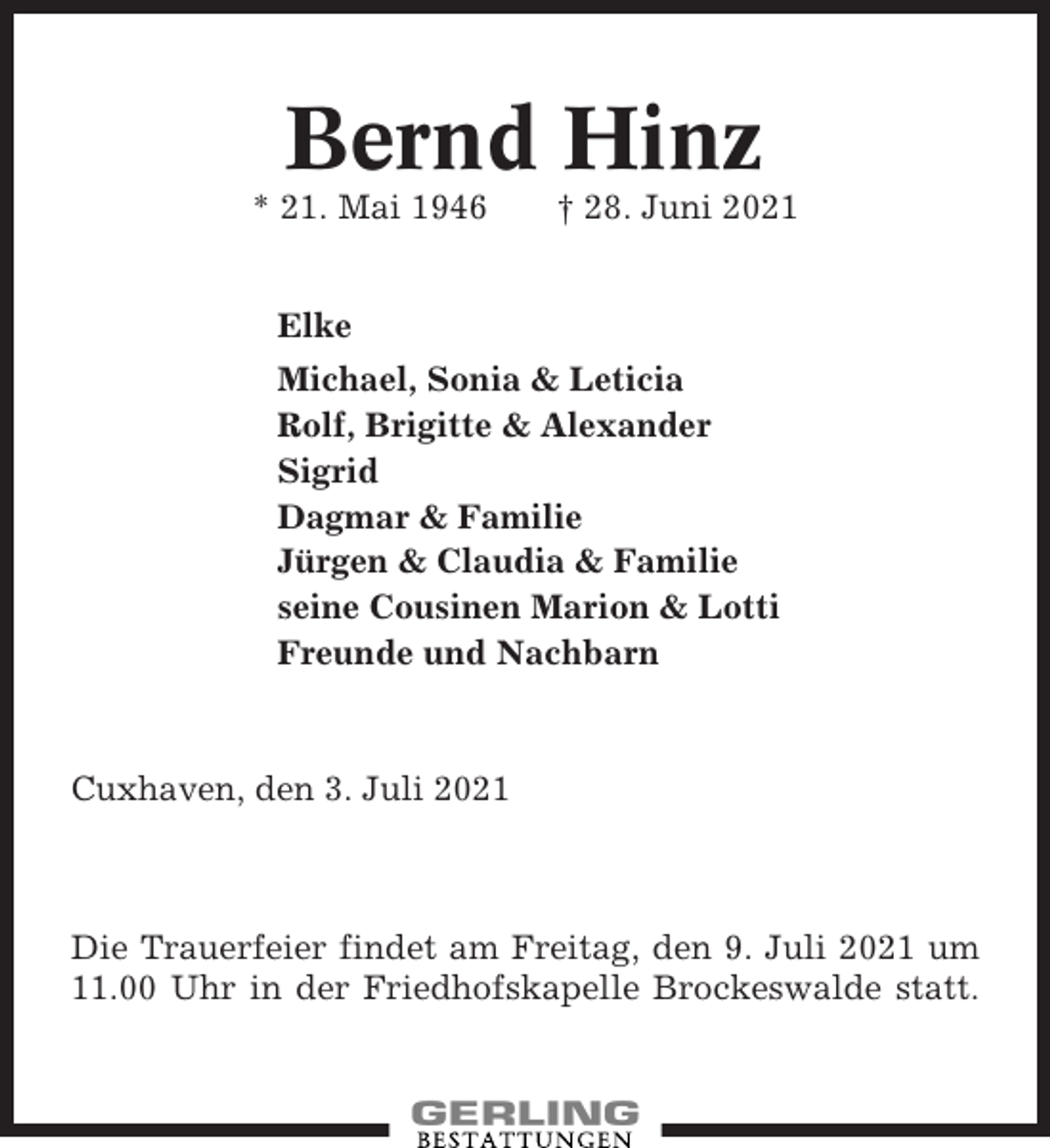 <p>Bernd Hinz<br />* 21. Mai 1946</p><p>† 28. Juni 2021</p><p>Elke<br />Michael, Sonia &amp; Leticia<br />Rolf, Brigitte &amp; Alexander<br />Sigrid<br />Dagmar &amp; Familie<br />Jürgen &amp; Claudia &amp; Familie<br />seine Cousinen Marion &amp; Lotti<br />Freunde und Nachbarn</p><p>Cuxhaven, den 3. Juli 2021</p><p>Die Trauerfeier findet am Freitag, den 9. Juli 2021 um<br />11.00 Uhr in der Friedhofskapelle Brockeswalde statt.</p>