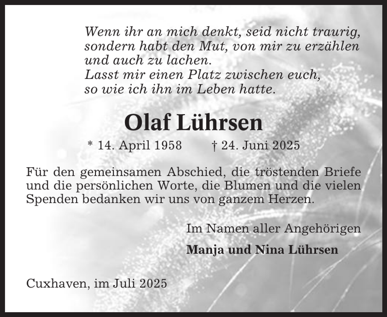 <p>Wenn ihr an mich denkt, seid nicht traurig,<br />sondern habt den Mut, von mir zu erzählen<br />und auch zu lachen.<br />Lasst mir einen Platz zwischen euch,<br />so wie ich ihn im Leben hatte.</p><p>Olaf Lührsen<br />* 14. April 1958</p><p>† 24. Juni 2025</p><p>Für den gemeinsamen Abschied, die tröstenden Briefe<br />und die persönlichen Worte, die Blumen und die vielen<br />Spenden bedanken wir uns von ganzem Herzen.<br />Im Namen aller Angehörigen<br />Manja und Nina Lührsen<br />Cuxhaven, im Juli 2025</p>