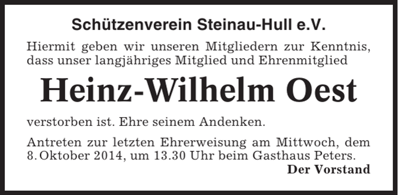 <p>Schützenverein Steinau-Hull e.V.<br />Hiermit geben wir unseren Mitgliedern zur Kenntnis,<br />dass unser langjähriges Mitglied und Ehrenmitglied</p><p>Heinz-Wilhelm Oest<br />verstorben ist. Ehre seinem Andenken.<br />Antreten zur letzten Ehrerweisung am Mittwoch, dem<br />8. Oktober 2014, um 13.30 Uhr beim Gasthaus Peters.<br />Der Vorstand</p>